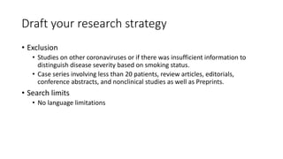 Draft your research strategy
• Exclusion
• Studies on other coronaviruses or if there was insufficient information to
distinguish disease severity based on smoking status.
• Case series involving less than 20 patients, review articles, editorials,
conference abstracts, and nonclinical studies as well as Preprints.
• Search limits
• No language limitations
 