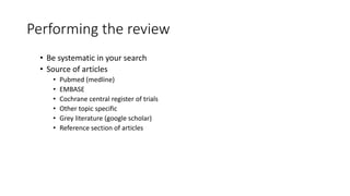 Performing the review
• Be systematic in your search
• Source of articles
• Pubmed (medline)
• EMBASE
• Cochrane central register of trials
• Other topic specific
• Grey literature (google scholar)
• Reference section of articles
 