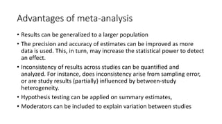 Advantages of meta-analysis
• Results can be generalized to a larger population
• The precision and accuracy of estimates can be improved as more
data is used. This, in turn, may increase the statistical power to detect
an effect.
• Inconsistency of results across studies can be quantified and
analyzed. For instance, does inconsistency arise from sampling error,
or are study results (partially) influenced by between-study
heterogeneity.
• Hypothesis testing can be applied on summary estimates,
• Moderators can be included to explain variation between studies
 