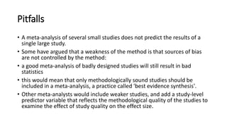 Pitfalls
• A meta-analysis of several small studies does not predict the results of a
single large study.
• Some have argued that a weakness of the method is that sources of bias
are not controlled by the method:
• a good meta-analysis of badly designed studies will still result in bad
statistics
• this would mean that only methodologically sound studies should be
included in a meta-analysis, a practice called 'best evidence synthesis'.
• Other meta-analysts would include weaker studies, and add a study-level
predictor variable that reflects the methodological quality of the studies to
examine the effect of study quality on the effect size.
 