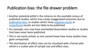 Publication bias: the file drawer problem
• Another potential pitfall is the reliance on the available corpus of
published studies, which may create exaggerated outcomes due to
publication bias, as studies which show negative results or
insignificant results are less likely to be published.
• For example, one may have overlooked dissertation studies or studies
that have never been published.
• This is not easily solved, as one cannot know how many studies have
gone unreported.
• The distribution of effect sizes can be visualized with a funnel plot
which is a scatter plot of sample size and effect sizes.
 