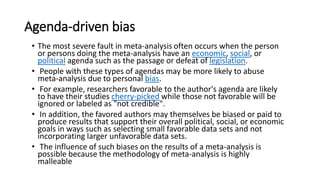Agenda-driven bias
• The most severe fault in meta-analysis often occurs when the person
or persons doing the meta-analysis have an economic, social, or
political agenda such as the passage or defeat of legislation.
• People with these types of agendas may be more likely to abuse
meta-analysis due to personal bias.
• For example, researchers favorable to the author's agenda are likely
to have their studies cherry-picked while those not favorable will be
ignored or labeled as "not credible".
• In addition, the favored authors may themselves be biased or paid to
produce results that support their overall political, social, or economic
goals in ways such as selecting small favorable data sets and not
incorporating larger unfavorable data sets.
• The influence of such biases on the results of a meta-analysis is
possible because the methodology of meta-analysis is highly
malleable
 