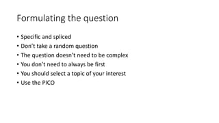 Formulating the question
• Specific and spliced
• Don’t take a random question
• The question doesn’t need to be complex
• You don’t need to always be first
• You should select a topic of your interest
• Use the PICO
 