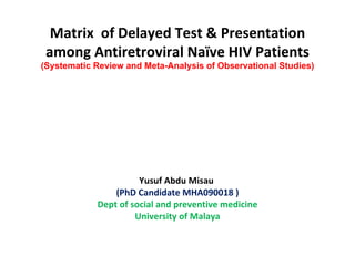 Matrix  of Delayed Test & Presentation among Antiretroviral Naïve HIV Patients (Systematic Review and Meta-Analysis  of Observational Studies )   Yusuf Abdu Misau  (PhD Candidate MHA090018 ) Dept of social and preventive medicine University of Malaya     