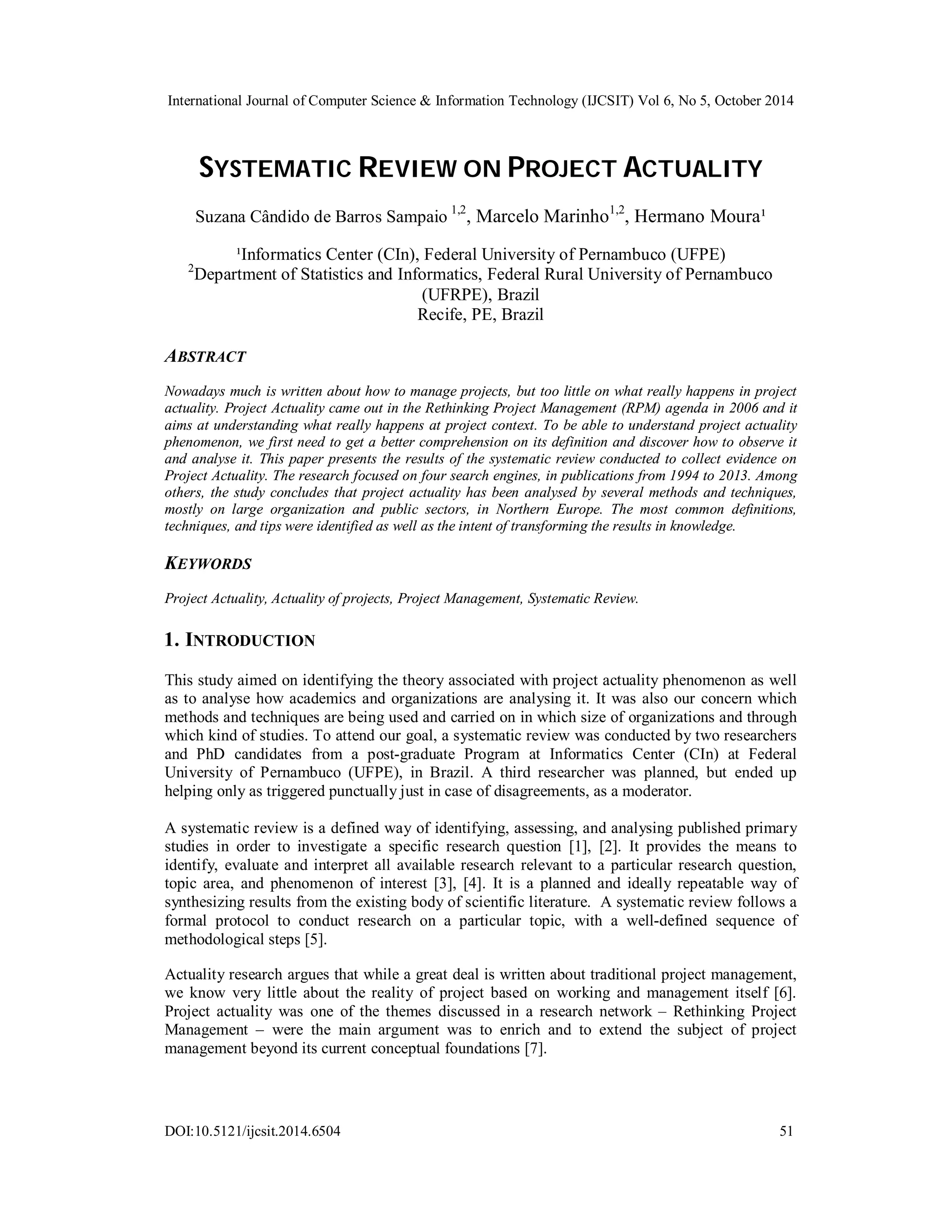 International Journal of Computer Science & Information Technology (IJCSIT) Vol 6, No 5, October 2014 
SYSTEMATIC REVIEW ON PROJECT ACTUALITY 
Suzana Cândido de Barros Sampaio 1,2, Marcelo Marinho1,2, Hermano Moura¹ 
¹Informatics Center (CIn), Federal University of Pernambuco (UFPE) 
2Department of Statistics and Informatics, Federal Rural University of Pernambuco 
(UFRPE), Brazil 
Recife, PE, Brazil 
ABSTRACT 
Nowadays much is written about how to manage projects, but too little on what really happens in project 
actuality. Project Actuality came out in the Rethinking Project Management (RPM) agenda in 2006 and it 
aims at understanding what really happens at project context. To be able to understand project actuality 
phenomenon, we first need to get a better comprehension on its definition and discover how to observe it 
and analyse it. This paper presents the results of the systematic review conducted to collect evidence on 
Project Actuality. The research focused on four search engines, in publications from 1994 to 2013. Among 
others, the study concludes that project actuality has been analysed by several methods and techniques, 
mostly on large organization and public sectors, in Northern Europe. The most common definitions, 
techniques, and tips were identified as well as the intent of transforming the results in knowledge. 
KEYWORDS 
Project Actuality, Actuality of projects, Project Management, Systematic Review. 
1. INTRODUCTION 
This study aimed on identifying the theory associated with project actuality phenomenon as well 
as to analyse how academics and organizations are analysing it. It was also our concern which 
methods and techniques are being used and carried on in which size of organizations and through 
which kind of studies. To attend our goal, a systematic review was conducted by two researchers 
and PhD candidates from a post-graduate Program at Informatics Center (CIn) at Federal 
University of Pernambuco (UFPE), in Brazil. A third researcher was planned, but ended up 
helping only as triggered punctually just in case of disagreements, as a moderator. 
A systematic review is a defined way of identifying, assessing, and analysing published primary 
studies in order to investigate a specific research question [1], [2]. It provides the means to 
identify, evaluate and interpret all available research relevant to a particular research question, 
topic area, and phenomenon of interest [3], [4]. It is a planned and ideally repeatable way of 
synthesizing results from the existing body of scientific literature. A systematic review follows a 
formal protocol to conduct research on a particular topic, with a well-defined sequence of 
methodological steps [5]. 
Actuality research argues that while a great deal is written about traditional project management, 
we know very little about the reality of project based on working and management itself [6]. 
Project actuality was one of the themes discussed in a research network – Rethinking Project 
Management – were the main argument was to enrich and to extend the subject of project 
management beyond its current conceptual foundations [7]. 
DOI:10.5121/ijcsit.2014.6504 51 
 