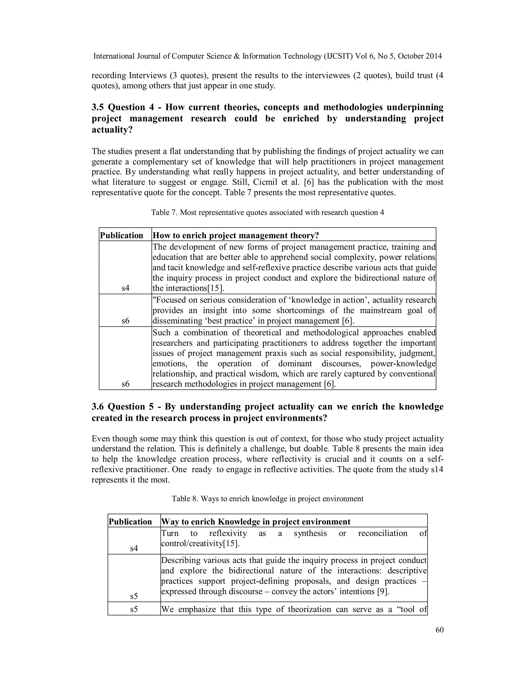 International Journal of Computer Science & Information Technology (IJCSIT) Vol 6, No 5, October 2014 
recording Interviews (3 quotes), present the results to the interviewees (2 quotes), build trust (4 
quotes), among others that just appear in one study. 
3.5 Question 4 - How current theories, concepts and methodologies underpinning 
project management research could be enriched by understanding project 
actuality? 
The studies present a flat understanding that by publishing the findings of project actuality we can 
generate a complementary set of knowledge that will help practitioners in project management 
practice. By understanding what really happens in project actuality, and better understanding of 
what literature to suggest or engage. Still, Cicmil et al. [6] has the publication with the most 
representative quote for the concept. Table 7 presents the most representative quotes. 
60 
Table 7. Most representative quotes associated with research question 4 
Publication How to enrich project management theory? 
s4 
The development of new forms of project management practice, training and 
education that are better able to apprehend social complexity, power relations 
and tacit knowledge and self-reflexive practice describe various acts that guide 
the inquiry process in project conduct and explore the bidirectional nature of 
the interactions[15]. 
s6 
"Focused on serious consideration of ‘knowledge in action’, actuality research 
provides an insight into some shortcomings of the mainstream goal of 
disseminating ‘best practice’ in project management [6]. 
s6 
Such a combination of theoretical and methodological approaches enabled 
researchers and participating practitioners to address together the important 
issues of project management praxis such as social responsibility, judgment, 
emotions, the operation of dominant discourses, power-knowledge 
relationship, and practical wisdom, which are rarely captured by conventional 
research methodologies in project management [6]. 
3.6 Question 5 - By understanding project actuality can we enrich the knowledge 
created in the research process in project environments? 
Even though some may think this question is out of context, for those who study project actuality 
understand the relation. This is definitely a challenge, but doable. Table 8 presents the main idea 
to help the knowledge creation process, where reflectivity is crucial and it counts on a self-reflexive 
practitioner. One ready to engage in reflective activities. The quote from the study s14 
represents it the most. 
Table 8. Ways to enrich knowledge in project environment 
Publication Way to enrich Knowledge in project environment 
s4 
Turn to reflexivity as a synthesis or reconciliation of 
control/creativity[15]. 
s5 
Describing various acts that guide the inquiry process in project conduct 
and explore the bidirectional nature of the interactions: descriptive 
practices support project-defining proposals, and design practices – 
expressed through discourse – convey the actors’ intentions [9]. 
s5 We emphasize that this type of theorization can serve as a “tool of 
 