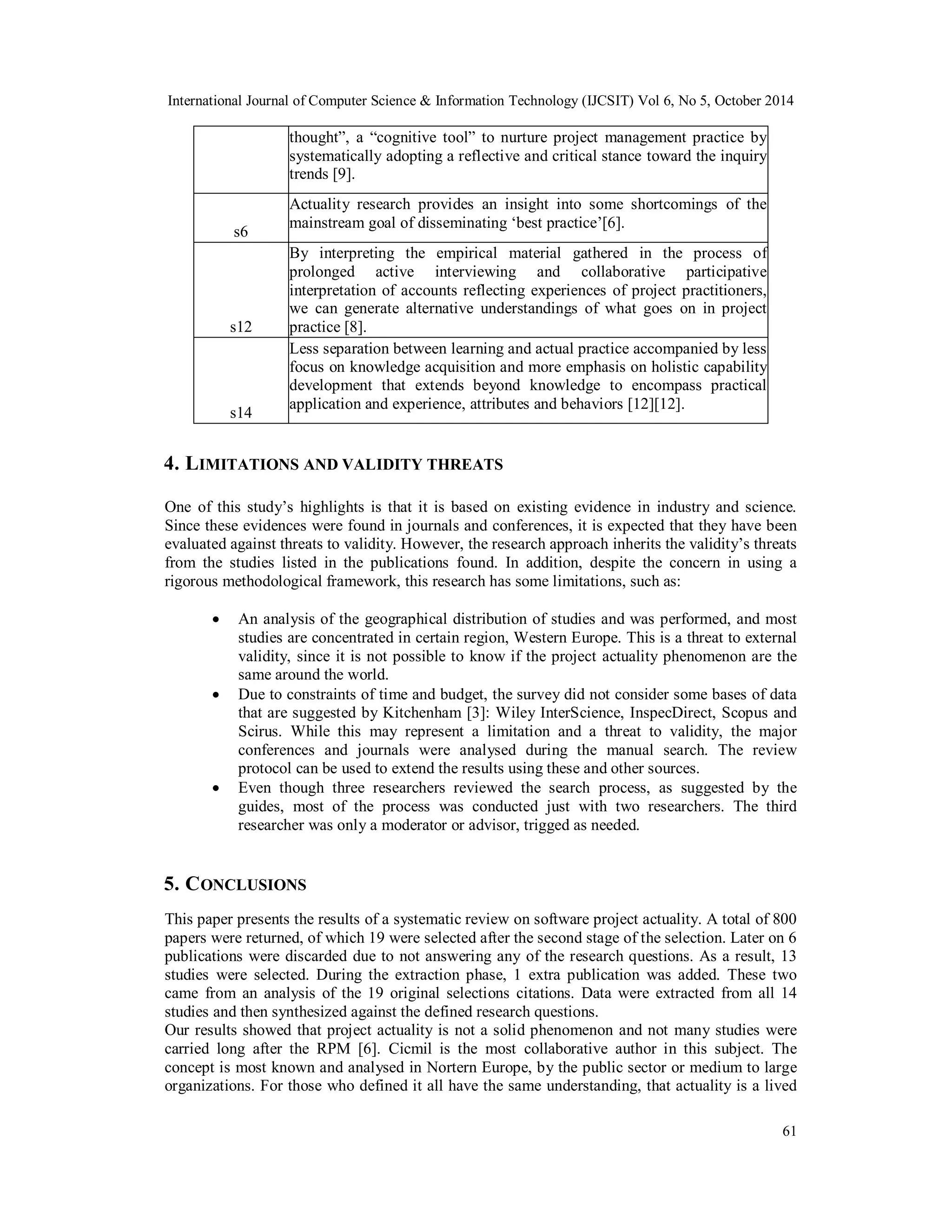 International Journal of Computer Science & Information Technology (IJCSIT) Vol 6, No 5, October 2014 
61 
thought”, a “cognitive tool” to nurture project management practice by 
systematically adopting a reflective and critical stance toward the inquiry 
trends [9]. 
s6 
Actuality research provides an insight into some shortcomings of the 
mainstream goal of disseminating ‘best practice’[6]. 
s12 
By interpreting the empirical material gathered in the process of 
prolonged active interviewing and collaborative participative 
interpretation of accounts reflecting experiences of project practitioners, 
we can generate alternative understandings of what goes on in project 
practice [8]. 
s14 
Less separation between learning and actual practice accompanied by less 
focus on knowledge acquisition and more emphasis on holistic capability 
development that extends beyond knowledge to encompass practical 
application and experience, attributes and behaviors [12][12]. 
4. LIMITATIONS AND VALIDITY THREATS 
One of this study’s highlights is that it is based on existing evidence in industry and science. 
Since these evidences were found in journals and conferences, it is expected that they have been 
evaluated against threats to validity. However, the research approach inherits the validity’s threats 
from the studies listed in the publications found. In addition, despite the concern in using a 
rigorous methodological framework, this research has some limitations, such as: 
 An analysis of the geographical distribution of studies and was performed, and most 
studies are concentrated in certain region, Western Europe. This is a threat to external 
validity, since it is not possible to know if the project actuality phenomenon are the 
same around the world. 
 Due to constraints of time and budget, the survey did not consider some bases of data 
that are suggested by Kitchenham [3]: Wiley InterScience, InspecDirect, Scopus and 
Scirus. While this may represent a limitation and a threat to validity, the major 
conferences and journals were analysed during the manual search. The review 
protocol can be used to extend the results using these and other sources. 
 Even though three researchers reviewed the search process, as suggested by the 
guides, most of the process was conducted just with two researchers. The third 
researcher was only a moderator or advisor, trigged as needed. 
5. CONCLUSIONS 
This paper presents the results of a systematic review on software project actuality. A total of 800 
papers were returned, of which 19 were selected after the second stage of the selection. Later on 6 
publications were discarded due to not answering any of the research questions. As a result, 13 
studies were selected. During the extraction phase, 1 extra publication was added. These two 
came from an analysis of the 19 original selections citations. Data were extracted from all 14 
studies and then synthesized against the defined research questions. 
Our results showed that project actuality is not a solid phenomenon and not many studies were 
carried long after the RPM [6]. Cicmil is the most collaborative author in this subject. The 
concept is most known and analysed in Nortern Europe, by the public sector or medium to large 
organizations. For those who defined it all have the same understanding, that actuality is a lived 
 