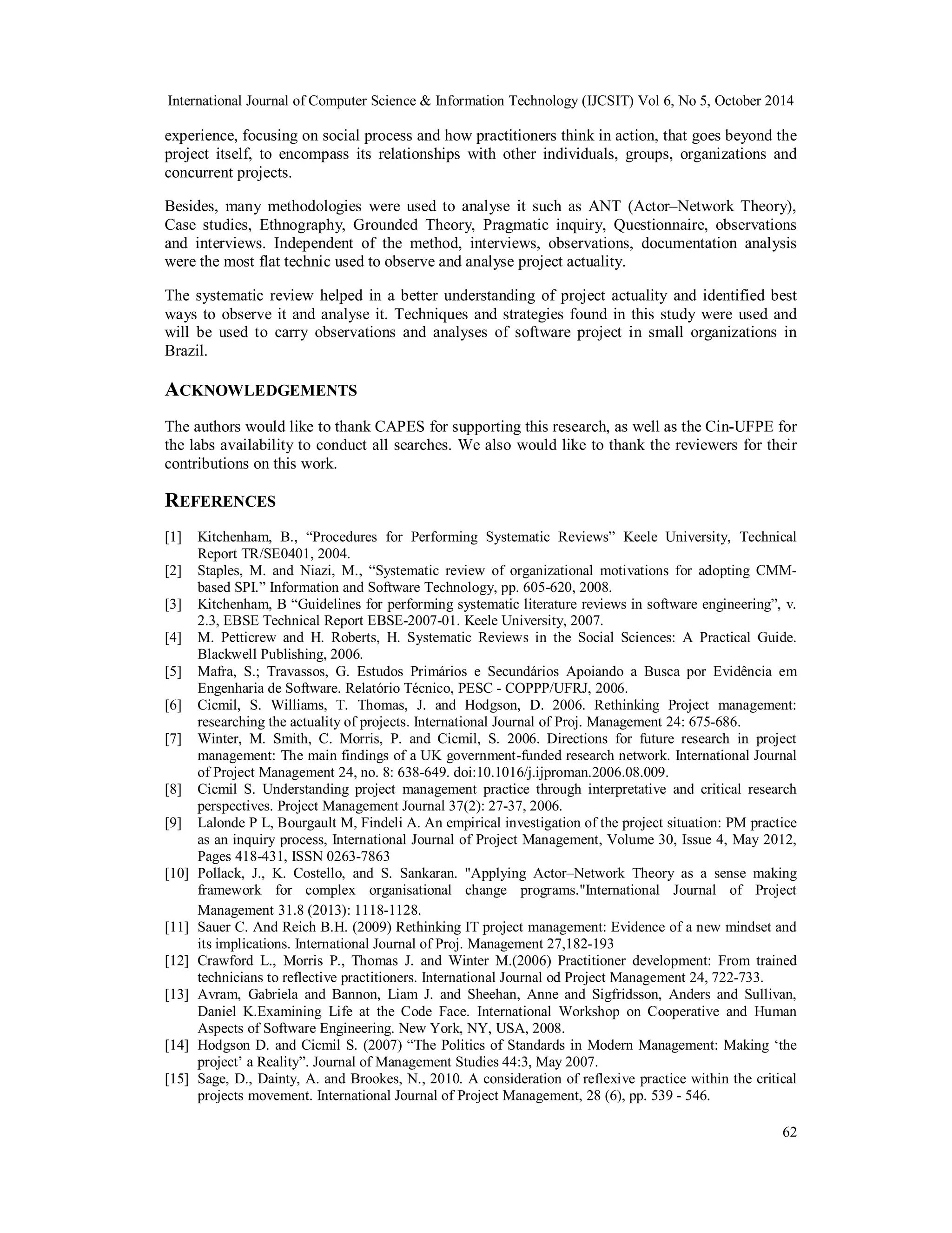 International Journal of Computer Science & Information Technology (IJCSIT) Vol 6, No 5, October 2014 
experience, focusing on social process and how practitioners think in action, that goes beyond the 
project itself, to encompass its relationships with other individuals, groups, organizations and 
concurrent projects. 
Besides, many methodologies were used to analyse it such as ANT (Actor–Network Theory), 
Case studies, Ethnography, Grounded Theory, Pragmatic inquiry, Questionnaire, observations 
and interviews. Independent of the method, interviews, observations, documentation analysis 
were the most flat technic used to observe and analyse project actuality. 
The systematic review helped in a better understanding of project actuality and identified best 
ways to observe it and analyse it. Techniques and strategies found in this study were used and 
will be used to carry observations and analyses of software project in small organizations in 
Brazil. 
ACKNOWLEDGEMENTS 
The authors would like to thank CAPES for supporting this research, as well as the Cin-UFPE for 
the labs availability to conduct all searches. We also would like to thank the reviewers for their 
contributions on this work. 
REFERENCES 
[1] Kitchenham, B., “Procedures for Performing Systematic Reviews” Keele University, Technical 
62 
Report TR/SE0401, 2004. 
[2] Staples, M. and Niazi, M., “Systematic review of organizational motivations for adopting CMM-based 
SPI.” Information and Software Technology, pp. 605-620, 2008. 
[3] Kitchenham, B “Guidelines for performing systematic literature reviews in software engineering”, v. 
2.3, EBSE Technical Report EBSE-2007-01. Keele University, 2007. 
[4] M. Petticrew and H. Roberts, H. Systematic Reviews in the Social Sciences: A Practical Guide. 
Blackwell Publishing, 2006. 
[5] Mafra, S.; Travassos, G. Estudos Primários e Secundários Apoiando a Busca por Evidência em 
Engenharia de Software. Relatório Técnico, PESC - COPPP/UFRJ, 2006. 
[6] Cicmil, S. Williams, T. Thomas, J. and Hodgson, D. 2006. Rethinking Project management: 
researching the actuality of projects. International Journal of Proj. Management 24: 675-686. 
[7] Winter, M. Smith, C. Morris, P. and Cicmil, S. 2006. Directions for future research in project 
management: The main findings of a UK government-funded research network. International Journal 
of Project Management 24, no. 8: 638-649. doi:10.1016/j.ijproman.2006.08.009. 
[8] Cicmil S. Understanding project management practice through interpretative and critical research 
perspectives. Project Management Journal 37(2): 27-37, 2006. 
[9] Lalonde P L, Bourgault M, Findeli A. An empirical investigation of the project situation: PM practice 
as an inquiry process, International Journal of Project Management, Volume 30, Issue 4, May 2012, 
Pages 418-431, ISSN 0263-7863 
[10] Pollack, J., K. Costello, and S. Sankaran. "Applying Actor–Network Theory as a sense making 
framework for complex organisational change programs."International Journal of Project 
Management 31.8 (2013): 1118-1128. 
[11] Sauer C. And Reich B.H. (2009) Rethinking IT project management: Evidence of a new mindset and 
its implications. International Journal of Proj. Management 27,182-193 
[12] Crawford L., Morris P., Thomas J. and Winter M.(2006) Practitioner development: From trained 
technicians to reflective practitioners. International Journal od Project Management 24, 722-733. 
[13] Avram, Gabriela and Bannon, Liam J. and Sheehan, Anne and Sigfridsson, Anders and Sullivan, 
Daniel K.Examining Life at the Code Face. International Workshop on Cooperative and Human 
Aspects of Software Engineering. New York, NY, USA, 2008. 
[14] Hodgson D. and Cicmil S. (2007) “The Politics of Standards in Modern Management: Making ‘the 
project’ a Reality”. Journal of Management Studies 44:3, May 2007. 
[15] Sage, D., Dainty, A. and Brookes, N., 2010. A consideration of reflexive practice within the critical 
projects movement. International Journal of Project Management, 28 (6), pp. 539 - 546. 
 