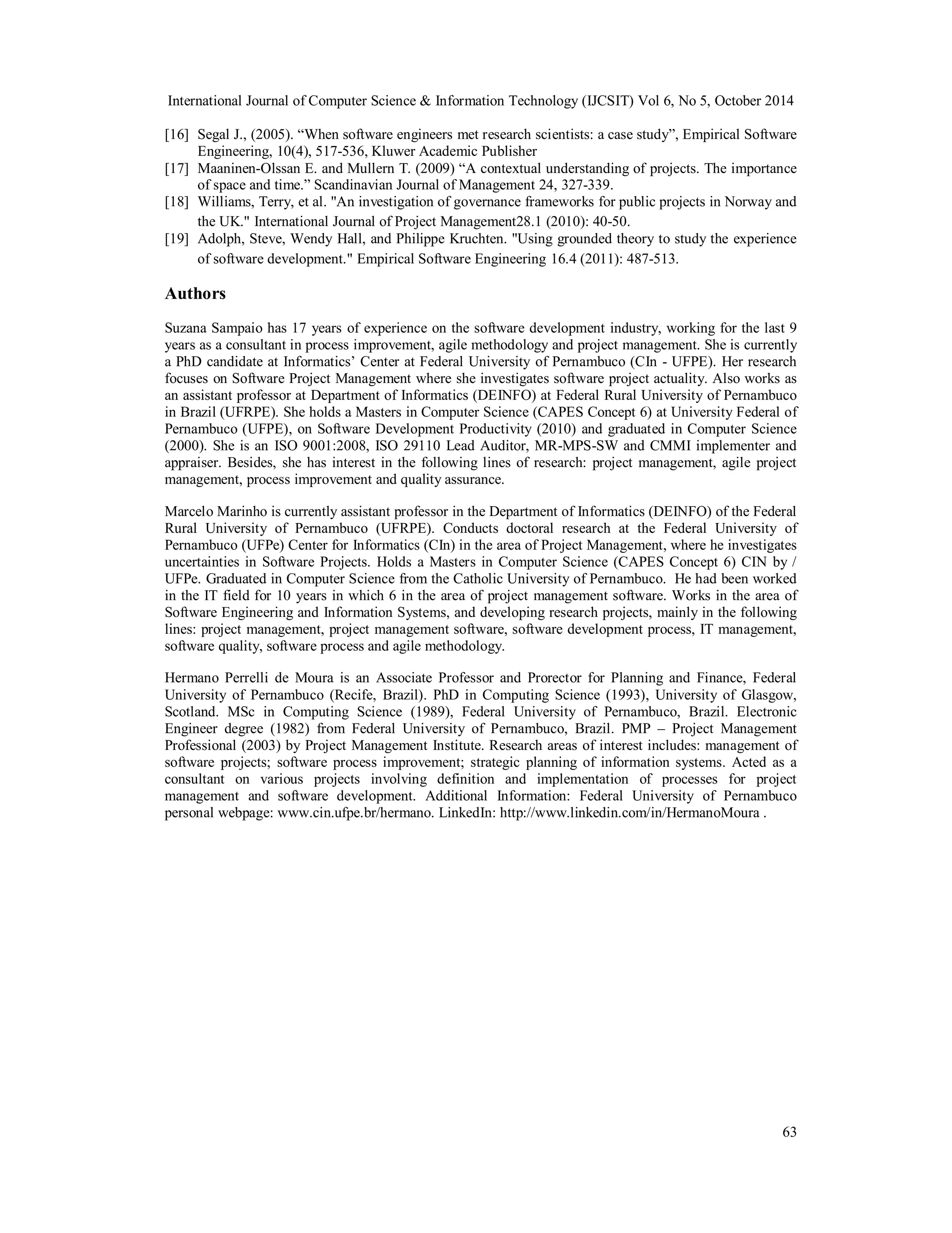 International Journal of Computer Science & Information Technology (IJCSIT) Vol 6, No 5, October 2014 
[16] Segal J., (2005). “When software engineers met research scientists: a case study”, Empirical Software 
63 
Engineering, 10(4), 517-536, Kluwer Academic Publisher 
[17] Maaninen-Olssan E. and Mullern T. (2009) “A contextual understanding of projects. The importance 
of space and time.” Scandinavian Journal of Management 24, 327-339. 
[18] Williams, Terry, et al. "An investigation of governance frameworks for public projects in Norway and 
the UK." International Journal of Project Management28.1 (2010): 40-50. 
[19] Adolph, Steve, Wendy Hall, and Philippe Kruchten. "Using grounded theory to study the experience 
of software development." Empirical Software Engineering 16.4 (2011): 487-513. 
Authors 
Suzana Sampaio has 17 years of experience on the software development industry, working for the last 9 
years as a consultant in process improvement, agile methodology and project management. She is currently 
a PhD candidate at Informatics’ Center at Federal University of Pernambuco (CIn - UFPE). Her research 
focuses on Software Project Management where she investigates software project actuality. Also works as 
an assistant professor at Department of Informatics (DEINFO) at Federal Rural University of Pernambuco 
in Brazil (UFRPE). She holds a Masters in Computer Science (CAPES Concept 6) at University Federal of 
Pernambuco (UFPE), on Software Development Productivity (2010) and graduated in Computer Science 
(2000). She is an ISO 9001:2008, ISO 29110 Lead Auditor, MR-MPS-SW and CMMI implementer and 
appraiser. Besides, she has interest in the following lines of research: project management, agile project 
management, process improvement and quality assurance. 
Marcelo Marinho is currently assistant professor in the Department of Informatics (DEINFO) of the Federal 
Rural University of Pernambuco (UFRPE). Conducts doctoral research at the Federal University of 
Pernambuco (UFPe) Center for Informatics (CIn) in the area of Project Management, where he investigates 
uncertainties in Software Projects. Holds a Masters in Computer Science (CAPES Concept 6) CIN by / 
UFPe. Graduated in Computer Science from the Catholic University of Pernambuco. He had been worked 
in the IT field for 10 years in which 6 in the area of project management software. Works in the area of 
Software Engineering and Information Systems, and developing research projects, mainly in the following 
lines: project management, project management software, software development process, IT management, 
software quality, software process and agile methodology. 
Hermano Perrelli de Moura is an Associate Professor and Prorector for Planning and Finance, Federal 
University of Pernambuco (Recife, Brazil). PhD in Computing Science (1993), University of Glasgow, 
Scotland. MSc in Computing Science (1989), Federal University of Pernambuco, Brazil. Electronic 
Engineer degree (1982) from Federal University of Pernambuco, Brazil. PMP – Project Management 
Professional (2003) by Project Management Institute. Research areas of interest includes: management of 
software projects; software process improvement; strategic planning of information systems. Acted as a 
consultant on various projects involving definition and implementation of processes for project 
management and software development. Additional Information: Federal University of Pernambuco 
personal webpage: www.cin.ufpe.br/hermano. LinkedIn: http://www.linkedin.com/in/HermanoMoura . 
