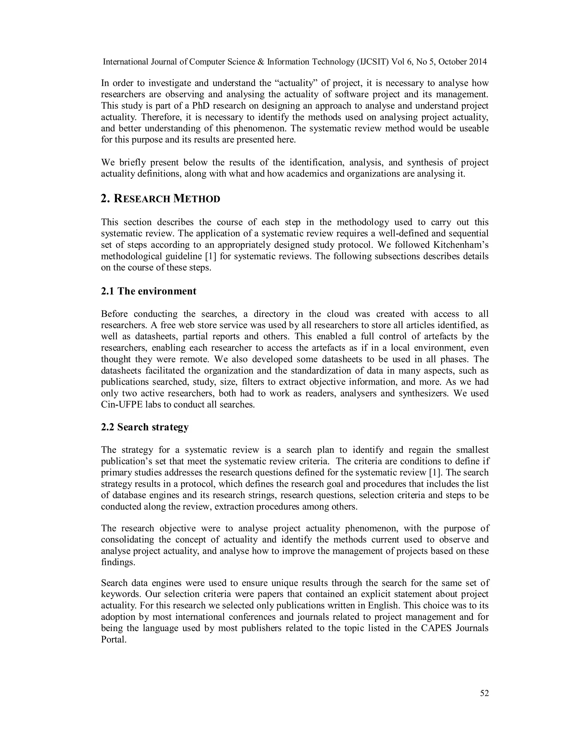 International Journal of Computer Science & Information Technology (IJCSIT) Vol 6, No 5, October 2014 
In order to investigate and understand the “actuality” of project, it is necessary to analyse how 
researchers are observing and analysing the actuality of software project and its management. 
This study is part of a PhD research on designing an approach to analyse and understand project 
actuality. Therefore, it is necessary to identify the methods used on analysing project actuality, 
and better understanding of this phenomenon. The systematic review method would be useable 
for this purpose and its results are presented here. 
We briefly present below the results of the identification, analysis, and synthesis of project 
actuality definitions, along with what and how academics and organizations are analysing it. 
2. RESEARCH METHOD 
This section describes the course of each step in the methodology used to carry out this 
systematic review. The application of a systematic review requires a well-defined and sequential 
set of steps according to an appropriately designed study protocol. We followed Kitchenham’s 
methodological guideline [1] for systematic reviews. The following subsections describes details 
on the course of these steps. 
2.1 The environment 
Before conducting the searches, a directory in the cloud was created with access to all 
researchers. A free web store service was used by all researchers to store all articles identified, as 
well as datasheets, partial reports and others. This enabled a full control of artefacts by the 
researchers, enabling each researcher to access the artefacts as if in a local environment, even 
thought they were remote. We also developed some datasheets to be used in all phases. The 
datasheets facilitated the organization and the standardization of data in many aspects, such as 
publications searched, study, size, filters to extract objective information, and more. As we had 
only two active researchers, both had to work as readers, analysers and synthesizers. We used 
Cin-UFPE labs to conduct all searches. 
2.2 Search strategy 
The strategy for a systematic review is a search plan to identify and regain the smallest 
publication’s set that meet the systematic review criteria. The criteria are conditions to define if 
primary studies addresses the research questions defined for the systematic review [1]. The search 
strategy results in a protocol, which defines the research goal and procedures that includes the list 
of database engines and its research strings, research questions, selection criteria and steps to be 
conducted along the review, extraction procedures among others. 
The research objective were to analyse project actuality phenomenon, with the purpose of 
consolidating the concept of actuality and identify the methods current used to observe and 
analyse project actuality, and analyse how to improve the management of projects based on these 
findings. 
Search data engines were used to ensure unique results through the search for the same set of 
keywords. Our selection criteria were papers that contained an explicit statement about project 
actuality. For this research we selected only publications written in English. This choice was to its 
adoption by most international conferences and journals related to project management and for 
being the language used by most publishers related to the topic listed in the CAPES Journals 
Portal. 
52 
 