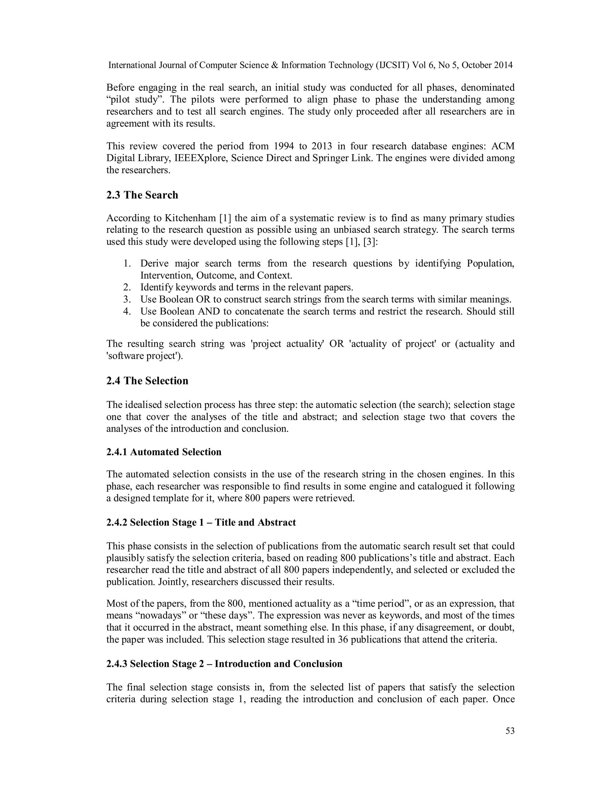 International Journal of Computer Science & Information Technology (IJCSIT) Vol 6, No 5, October 2014 
Before engaging in the real search, an initial study was conducted for all phases, denominated 
“pilot study”. The pilots were performed to align phase to phase the understanding among 
researchers and to test all search engines. The study only proceeded after all researchers are in 
agreement with its results. 
This review covered the period from 1994 to 2013 in four research database engines: ACM 
Digital Library, IEEEXplore, Science Direct and Springer Link. The engines were divided among 
the researchers. 
2.3 The Search 
According to Kitchenham [1] the aim of a systematic review is to find as many primary studies 
relating to the research question as possible using an unbiased search strategy. The search terms 
used this study were developed using the following steps [1], [3]: 
1. Derive major search terms from the research questions by identifying Population, 
53 
Intervention, Outcome, and Context. 
2. Identify keywords and terms in the relevant papers. 
3. Use Boolean OR to construct search strings from the search terms with similar meanings. 
4. Use Boolean AND to concatenate the search terms and restrict the research. Should still 
be considered the publications: 
The resulting search string was 'project actuality' OR 'actuality of project' or (actuality and 
'software project'). 
2.4 The Selection 
The idealised selection process has three step: the automatic selection (the search); selection stage 
one that cover the analyses of the title and abstract; and selection stage two that covers the 
analyses of the introduction and conclusion. 
2.4.1 Automated Selection 
The automated selection consists in the use of the research string in the chosen engines. In this 
phase, each researcher was responsible to find results in some engine and catalogued it following 
a designed template for it, where 800 papers were retrieved. 
2.4.2 Selection Stage 1 – Title and Abstract 
This phase consists in the selection of publications from the automatic search result set that could 
plausibly satisfy the selection criteria, based on reading 800 publications’s title and abstract. Each 
researcher read the title and abstract of all 800 papers independently, and selected or excluded the 
publication. Jointly, researchers discussed their results. 
Most of the papers, from the 800, mentioned actuality as a “time period”, or as an expression, that 
means “nowadays” or “these days”. The expression was never as keywords, and most of the times 
that it occurred in the abstract, meant something else. In this phase, if any disagreement, or doubt, 
the paper was included. This selection stage resulted in 36 publications that attend the criteria. 
2.4.3 Selection Stage 2 – Introduction and Conclusion 
The final selection stage consists in, from the selected list of papers that satisfy the selection 
criteria during selection stage 1, reading the introduction and conclusion of each paper. Once 
 