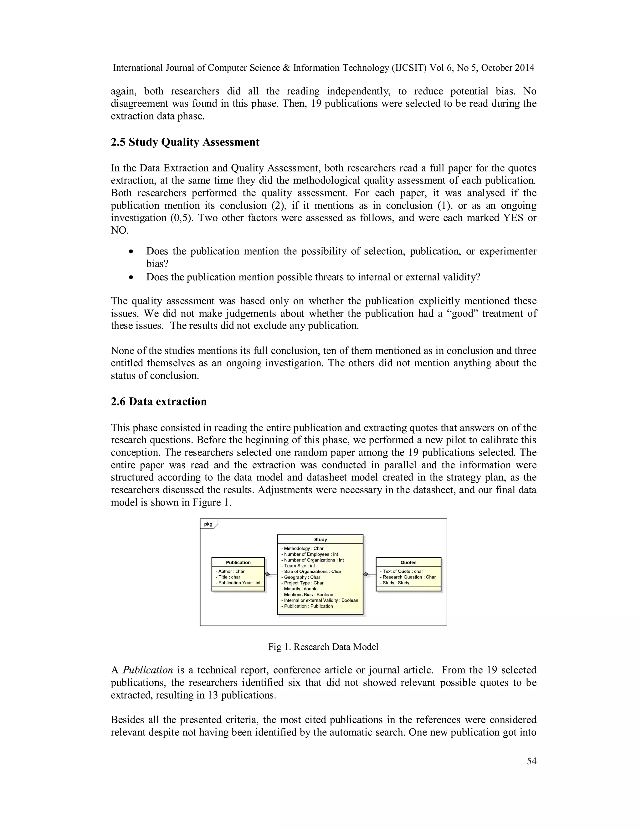 International Journal of Computer Science & Information Technology (IJCSIT) Vol 6, No 5, October 2014 
again, both researchers did all the reading independently, to reduce potential bias. No 
disagreement was found in this phase. Then, 19 publications were selected to be read during the 
extraction data phase. 
2.5 Study Quality Assessment 
In the Data Extraction and Quality Assessment, both researchers read a full paper for the quotes 
extraction, at the same time they did the methodological quality assessment of each publication. 
Both researchers performed the quality assessment. For each paper, it was analysed if the 
publication mention its conclusion (2), if it mentions as in conclusion (1), or as an ongoing 
investigation (0,5). Two other factors were assessed as follows, and were each marked YES or 
NO. 
 Does the publication mention the possibility of selection, publication, or experimenter 
54 
bias? 
 Does the publication mention possible threats to internal or external validity? 
The quality assessment was based only on whether the publication explicitly mentioned these 
issues. We did not make judgements about whether the publication had a “good” treatment of 
these issues. The results did not exclude any publication. 
None of the studies mentions its full conclusion, ten of them mentioned as in conclusion and three 
entitled themselves as an ongoing investigation. The others did not mention anything about the 
status of conclusion. 
2.6 Data extraction 
This phase consisted in reading the entire publication and extracting quotes that answers on of the 
research questions. Before the beginning of this phase, we performed a new pilot to calibrate this 
conception. The researchers selected one random paper among the 19 publications selected. The 
entire paper was read and the extraction was conducted in parallel and the information were 
structured according to the data model and datasheet model created in the strategy plan, as the 
researchers discussed the results. Adjustments were necessary in the datasheet, and our final data 
model is shown in Figure 1. 
Fig 1. Research Data Model 
A Publication is a technical report, conference article or journal article. From the 19 selected 
publications, the researchers identified six that did not showed relevant possible quotes to be 
extracted, resulting in 13 publications. 
Besides all the presented criteria, the most cited publications in the references were considered 
relevant despite not having been identified by the automatic search. One new publication got into 
 
