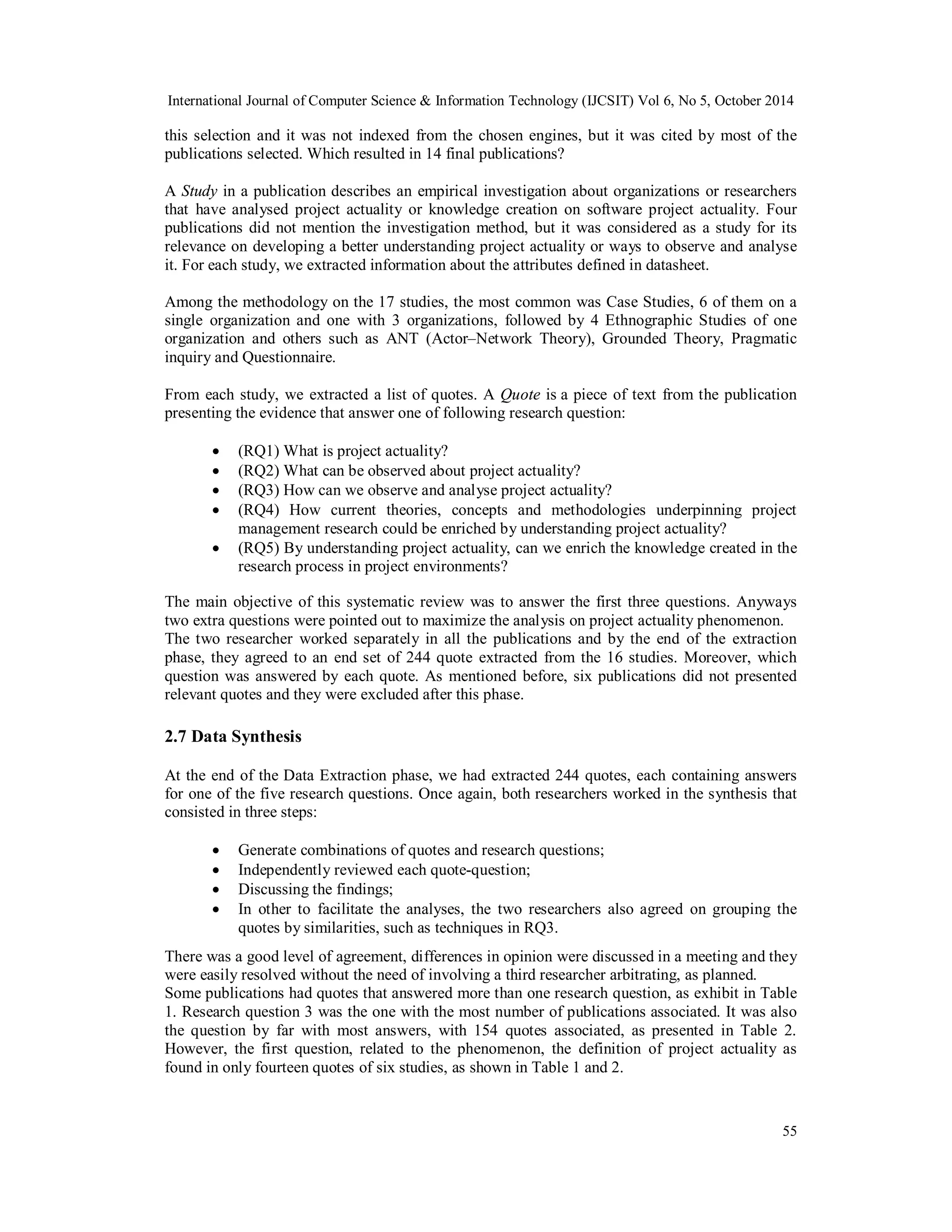 International Journal of Computer Science & Information Technology (IJCSIT) Vol 6, No 5, October 2014 
this selection and it was not indexed from the chosen engines, but it was cited by most of the 
publications selected. Which resulted in 14 final publications? 
A Study in a publication describes an empirical investigation about organizations or researchers 
that have analysed project actuality or knowledge creation on software project actuality. Four 
publications did not mention the investigation method, but it was considered as a study for its 
relevance on developing a better understanding project actuality or ways to observe and analyse 
it. For each study, we extracted information about the attributes defined in datasheet. 
Among the methodology on the 17 studies, the most common was Case Studies, 6 of them on a 
single organization and one with 3 organizations, followed by 4 Ethnographic Studies of one 
organization and others such as ANT (Actor–Network Theory), Grounded Theory, Pragmatic 
inquiry and Questionnaire. 
From each study, we extracted a list of quotes. A Quote is a piece of text from the publication 
presenting the evidence that answer one of following research question: 
 (RQ1) What is project actuality? 
 (RQ2) What can be observed about project actuality? 
 (RQ3) How can we observe and analyse project actuality? 
 (RQ4) How current theories, concepts and methodologies underpinning project 
55 
management research could be enriched by understanding project actuality? 
 (RQ5) By understanding project actuality, can we enrich the knowledge created in the 
research process in project environments? 
The main objective of this systematic review was to answer the first three questions. Anyways 
two extra questions were pointed out to maximize the analysis on project actuality phenomenon. 
The two researcher worked separately in all the publications and by the end of the extraction 
phase, they agreed to an end set of 244 quote extracted from the 16 studies. Moreover, which 
question was answered by each quote. As mentioned before, six publications did not presented 
relevant quotes and they were excluded after this phase. 
2.7 Data Synthesis 
At the end of the Data Extraction phase, we had extracted 244 quotes, each containing answers 
for one of the five research questions. Once again, both researchers worked in the synthesis that 
consisted in three steps: 
 Generate combinations of quotes and research questions; 
 Independently reviewed each quote-question; 
 Discussing the findings; 
 In other to facilitate the analyses, the two researchers also agreed on grouping the 
quotes by similarities, such as techniques in RQ3. 
There was a good level of agreement, differences in opinion were discussed in a meeting and they 
were easily resolved without the need of involving a third researcher arbitrating, as planned. 
Some publications had quotes that answered more than one research question, as exhibit in Table 
1. Research question 3 was the one with the most number of publications associated. It was also 
the question by far with most answers, with 154 quotes associated, as presented in Table 2. 
However, the first question, related to the phenomenon, the definition of project actuality as 
found in only fourteen quotes of six studies, as shown in Table 1 and 2. 
 