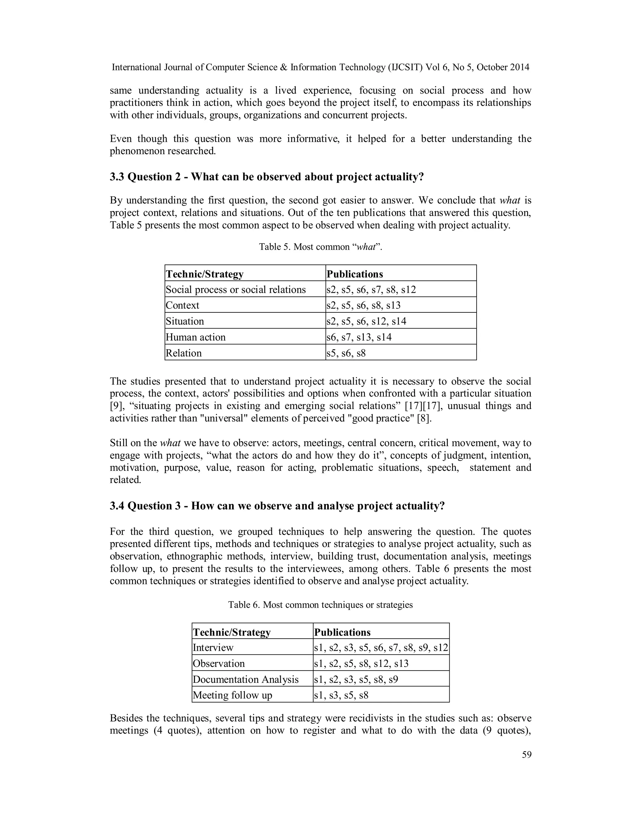 International Journal of Computer Science & Information Technology (IJCSIT) Vol 6, No 5, October 2014 
same understanding actuality is a lived experience, focusing on social process and how 
practitioners think in action, which goes beyond the project itself, to encompass its relationships 
with other individuals, groups, organizations and concurrent projects. 
Even though this question was more informative, it helped for a better understanding the 
phenomenon researched. 
3.3 Question 2 - What can be observed about project actuality? 
By understanding the first question, the second got easier to answer. We conclude that what is 
project context, relations and situations. Out of the ten publications that answered this question, 
Table 5 presents the most common aspect to be observed when dealing with project actuality. 
59 
Table 5. Most common “what”. 
Technic/Strategy Publications 
Social process or social relations s2, s5, s6, s7, s8, s12 
Context s2, s5, s6, s8, s13 
Situation s2, s5, s6, s12, s14 
Human action s6, s7, s13, s14 
Relation s5, s6, s8 
The studies presented that to understand project actuality it is necessary to observe the social 
process, the context, actors' possibilities and options when confronted with a particular situation 
[9], “situating projects in existing and emerging social relations” [17][17], unusual things and 
activities rather than "universal" elements of perceived "good practice" [8]. 
Still on the what we have to observe: actors, meetings, central concern, critical movement, way to 
engage with projects, “what the actors do and how they do it”, concepts of judgment, intention, 
motivation, purpose, value, reason for acting, problematic situations, speech, statement and 
related. 
3.4 Question 3 - How can we observe and analyse project actuality? 
For the third question, we grouped techniques to help answering the question. The quotes 
presented different tips, methods and techniques or strategies to analyse project actuality, such as 
observation, ethnographic methods, interview, building trust, documentation analysis, meetings 
follow up, to present the results to the interviewees, among others. Table 6 presents the most 
common techniques or strategies identified to observe and analyse project actuality. 
Table 6. Most common techniques or strategies 
Technic/Strategy Publications 
Interview s1, s2, s3, s5, s6, s7, s8, s9, s12 
Observation s1, s2, s5, s8, s12, s13 
Documentation Analysis s1, s2, s3, s5, s8, s9 
Meeting follow up s1, s3, s5, s8 
Besides the techniques, several tips and strategy were recidivists in the studies such as: observe 
meetings (4 quotes), attention on how to register and what to do with the data (9 quotes), 
 