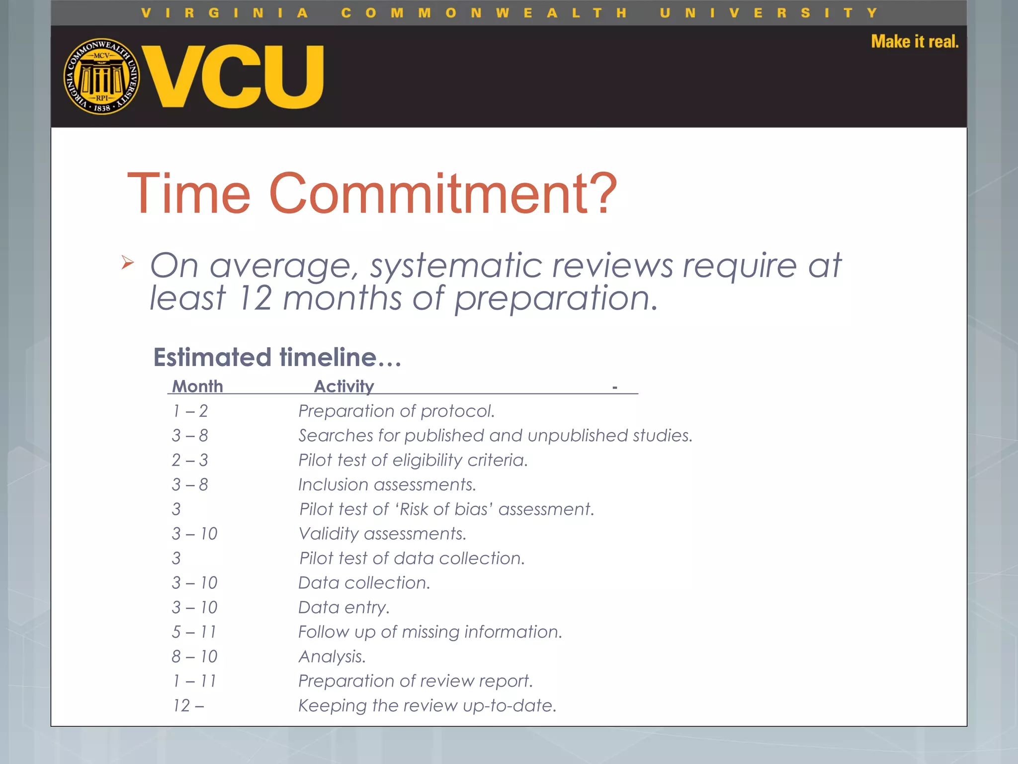 Time Commitment?
 On average, systematic reviews require at
least 12 months of preparation.
Estimated timeline…
    Month                   Activity -
           1 – 2                   Preparation of protocol.
           3 – 8                   Searches for published and unpublished studies.
           2 – 3                   Pilot test of eligibility criteria.
           3 – 8                   Inclusion assessments.
           3                         Pilot test of ‘Risk of bias’ assessment.
           3 – 10                 Validity assessments.
           3                        Pilot test of data collection.
           3 – 10                 Data collection.
           3 – 10                 Data entry.
           5 – 11                 Follow up of missing information.
           8 – 10                 Analysis.
           1 – 11                 Preparation of review report.
           12 –                    Keeping the review up-to-date.
 