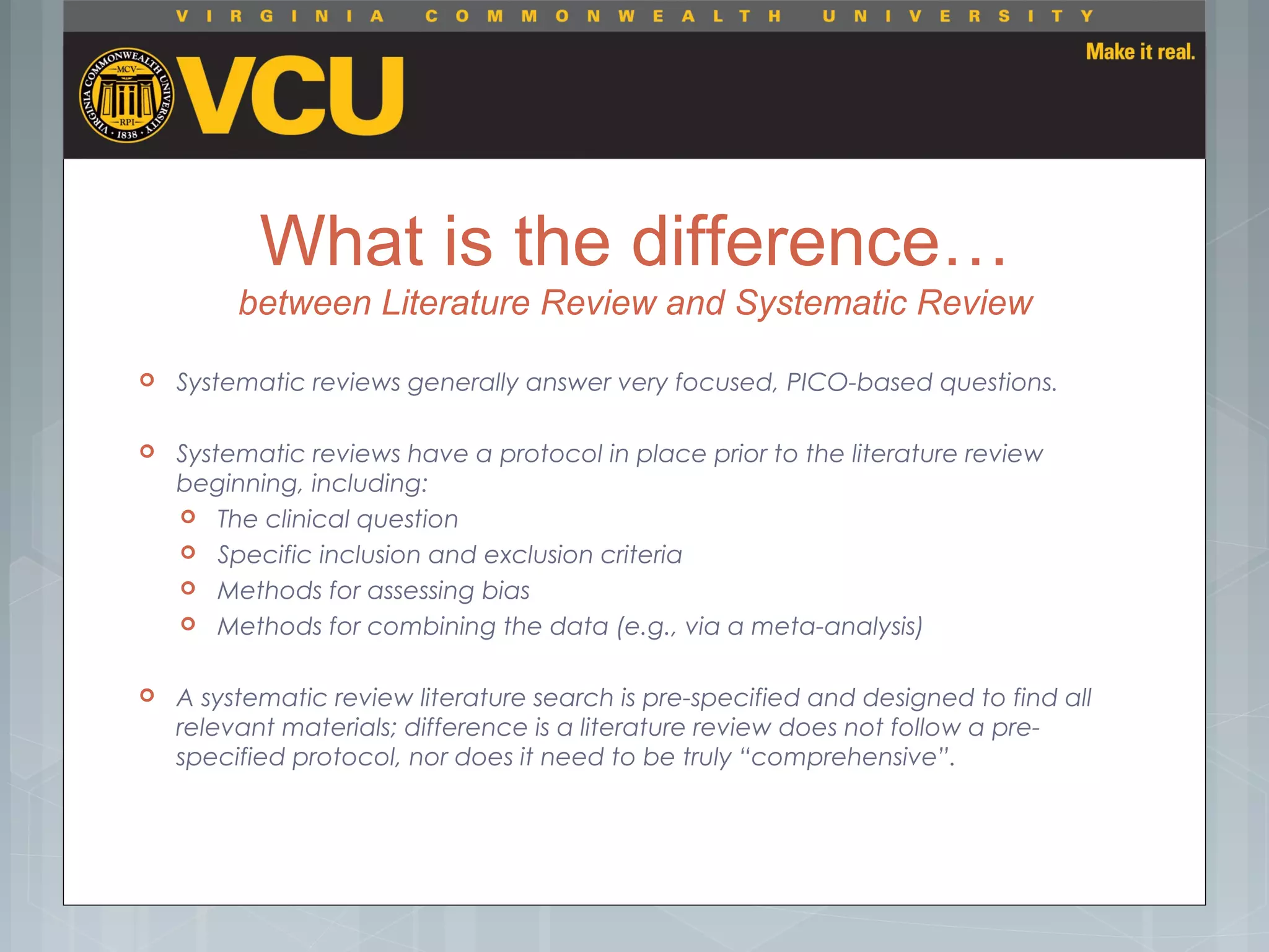 What is the difference…
between Literature Review and Systematic Review
 Systematic reviews generally answer very focused, PICO-based questions.
 Systematic reviews have a protocol in place prior to the literature review
beginning, including:
 The clinical question
 Specific inclusion and exclusion criteria
 Methods for assessing bias
 Methods for combining the data (e.g., via a meta-analysis)
 A systematic review literature search is pre-specified and designed to find all
relevant materials; difference is a literature review does not follow a pre-
specified protocol, nor does it need to be truly “comprehensive”.
 