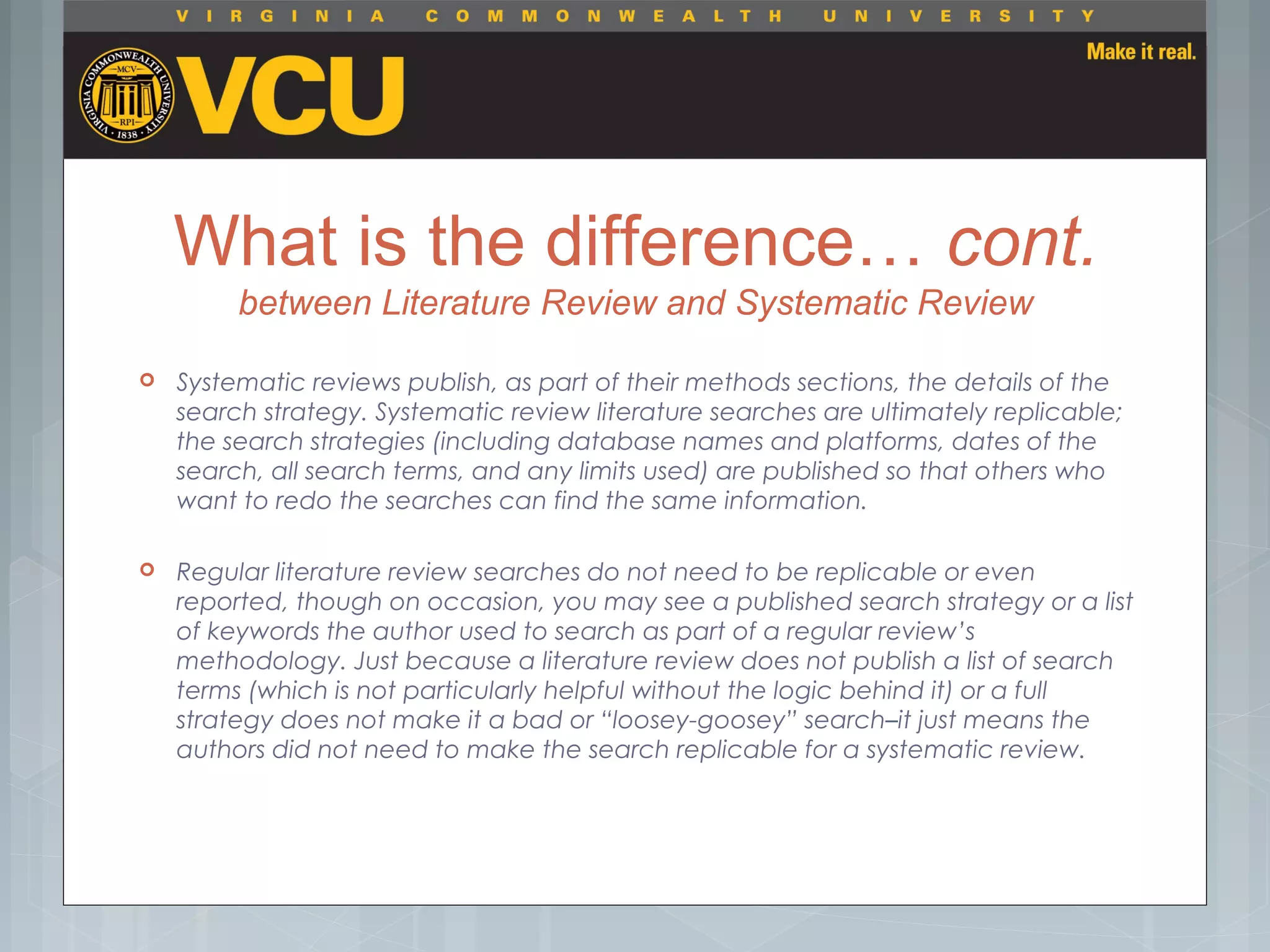 What is the difference… cont.
between Literature Review and Systematic Review
 Systematic reviews publish, as part of their methods sections, the details of the
search strategy. Systematic review literature searches are ultimately replicable;
the search strategies (including database names and platforms, dates of the
search, all search terms, and any limits used) are published so that others who
want to redo the searches can find the same information.
 Regular literature review searches do not need to be replicable or even
reported, though on occasion, you may see a published search strategy or a list
of keywords the author used to search as part of a regular review’s
methodology. Just because a literature review does not publish a list of search
terms (which is not particularly helpful without the logic behind it) or a full
strategy does not make it a bad or “loosey-goosey” search–it just means the
authors did not need to make the search replicable for a systematic review.
 