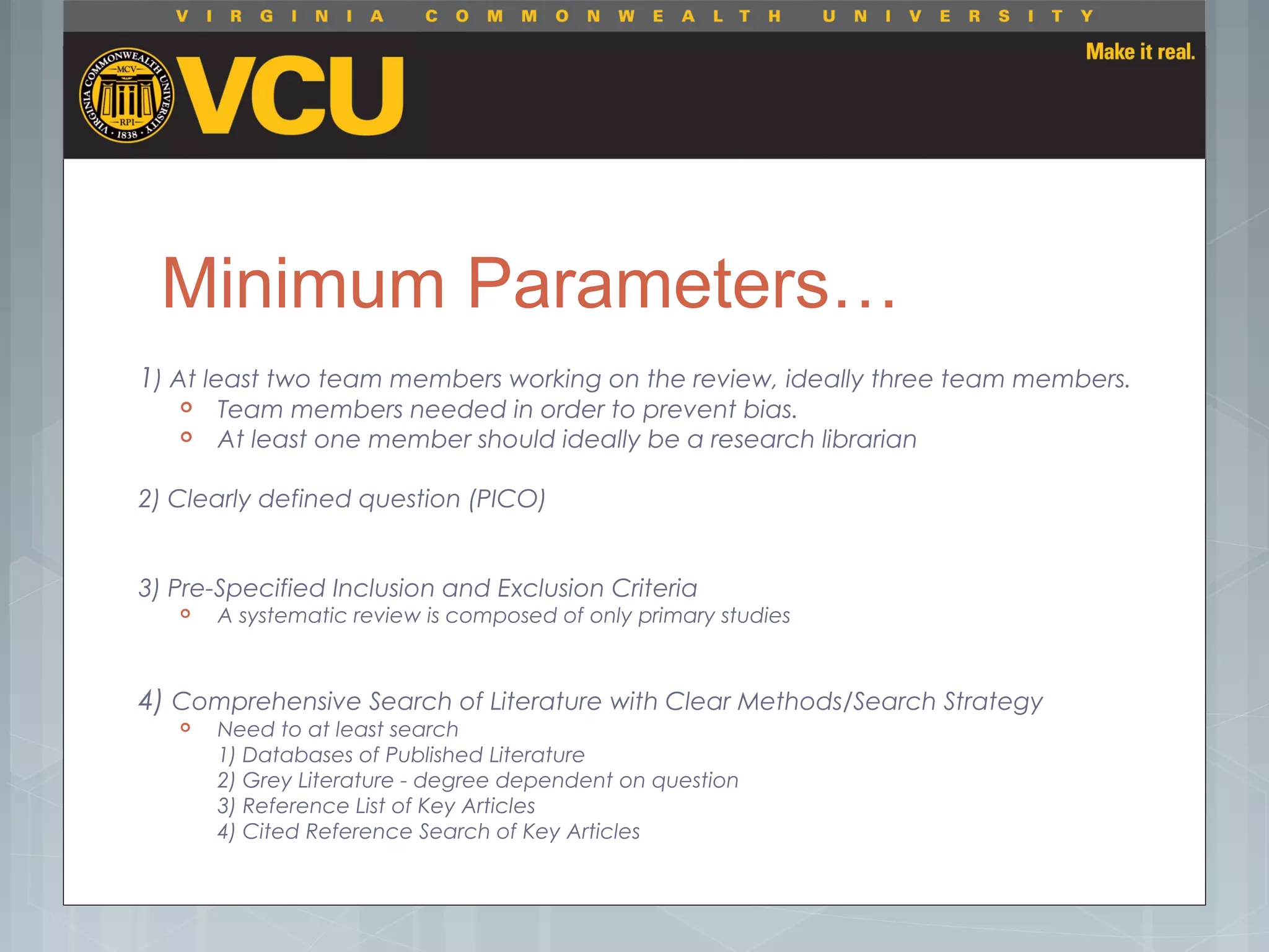 Minimum Parameters…
1) At least two team members working on the review, ideally three team members.
 Team members needed in order to prevent bias.
 At least one member should ideally be a research librarian
2) Clearly defined question (PICO)
3) Pre-Specified Inclusion and Exclusion Criteria
 A systematic review is composed of only primary studies
4) Comprehensive Search of Literature with Clear Methods/Search Strategy
 Need to at least search
1) Databases of Published Literature
2) Grey Literature - degree dependent on question
3) Reference List of Key Articles
4) Cited Reference Search of Key Articles
 