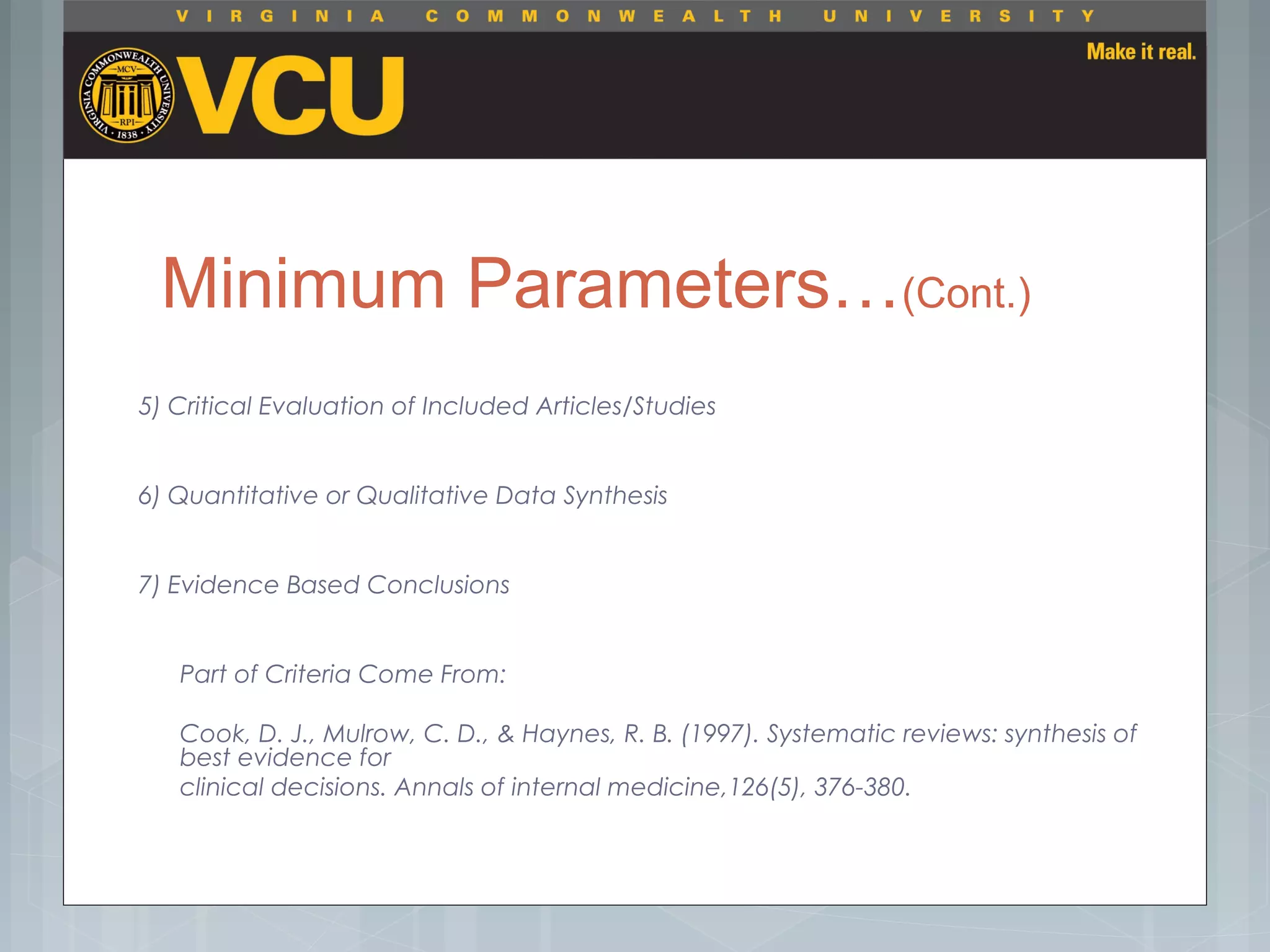 Minimum Parameters…(Cont.)
5) Critical Evaluation of Included Articles/Studies
6) Quantitative or Qualitative Data Synthesis
7) Evidence Based Conclusions
Part of Criteria Come From:
Cook, D. J., Mulrow, C. D., & Haynes, R. B. (1997). Systematic reviews: synthesis of
best evidence for
clinical decisions. Annals of internal medicine,126(5), 376-380.
 