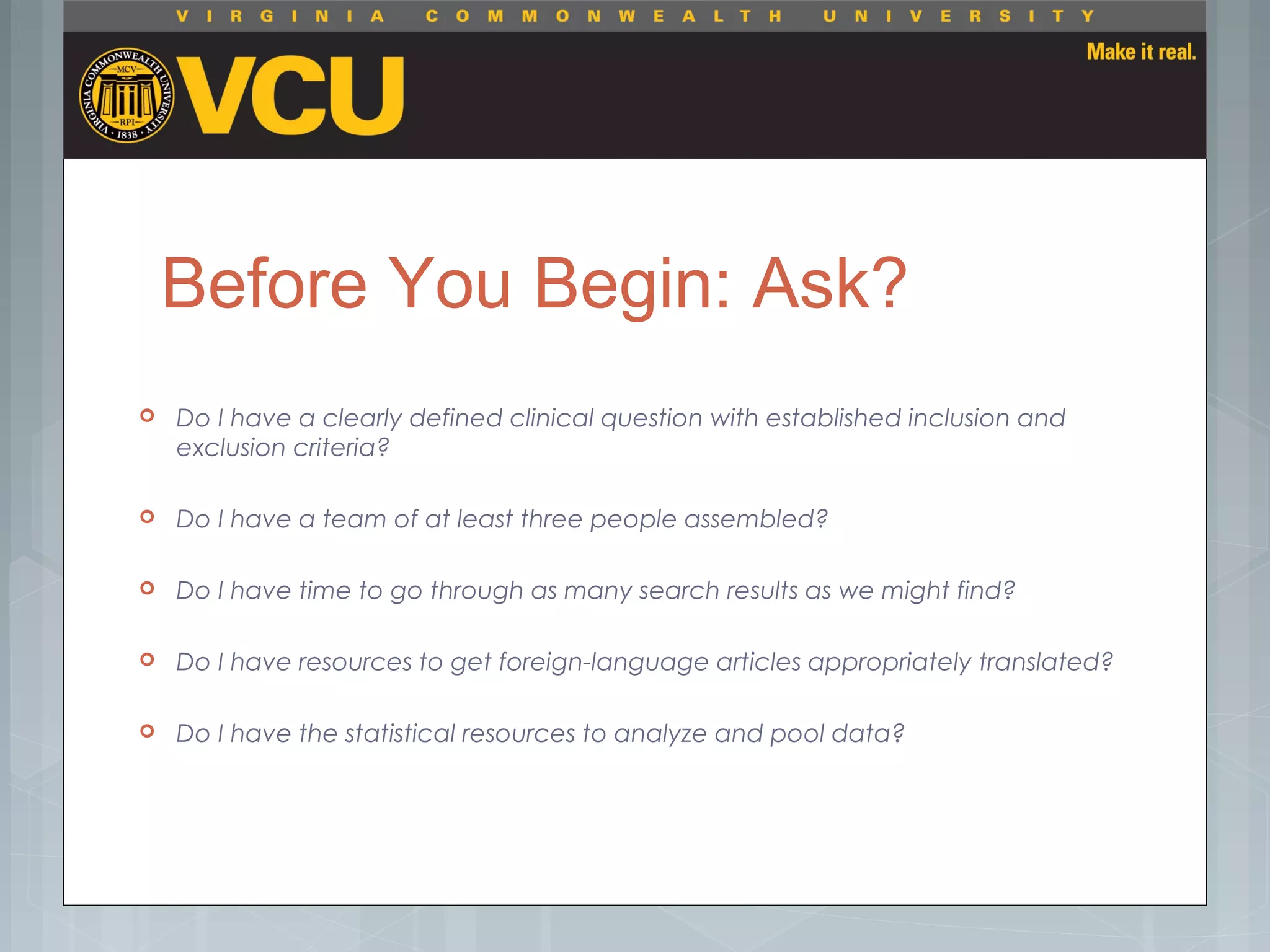 Before You Begin: Ask?
 Do I have a clearly defined clinical question with established inclusion and
exclusion criteria?
 Do I have a team of at least three people assembled?
 Do I have time to go through as many search results as we might find?
 Do I have resources to get foreign-language articles appropriately translated?
 Do I have the statistical resources to analyze and pool data?
 