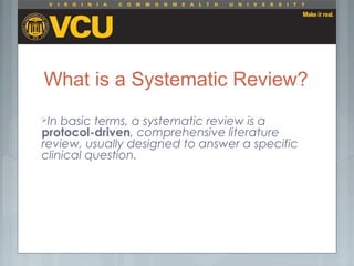 What is a Systematic Review?
In basic terms, a systematic review is a
protocol-driven, comprehensive literature
review, usually designed to answer a specific
clinical question.
 