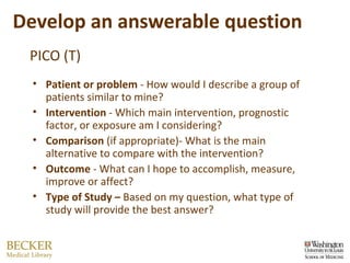 Develop an answerable question PICO (T) Patient or problem  - How would I describe a group of patients similar to mine? Intervention  - Which main intervention, prognostic factor, or exposure am I considering? Comparison  (if appropriate)- What is the main alternative to compare with the intervention? Outcome  - What can I hope to accomplish, measure, improve or affect? Type of Study –  Based on my question, what type of study will provide the best answer?  