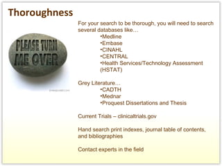 For your search to be thorough, you will need to search several databases like…  Medline Embase CINAHL CENTRAL Health Services/Technology Assessment (HSTAT) Grey Literature… CADTH Mednar Proquest Dissertations and Thesis Current Trials – clinicaltrials.gov Hand search print indexes, journal table of contents, and bibliographies  Contact experts in the field Thoroughness   