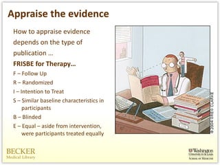 Appraise the evidence How to appraise evidence depends on the type of publication … FRISBE for Therapy… F – Follow Up R – Randomized  I – Intention to Treat S – Similar baseline characteristics in participants B – Blinded E – Equal – aside from intervention, were participants treated equally  