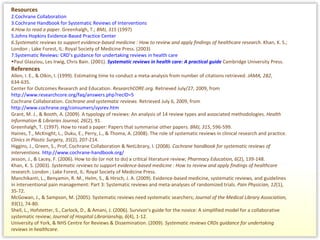 Resources Cochrane Collaboration   Cochrane Handbook for Systematic Reviews of Interventions   How to read a paper.  Greenhalgh, T.;  BMJ, 315  (1997)   Johns Hopkins Evidence-Based Practice Center   Systematic reviews to support evidence-based medicine : How to review and apply findings of healthcare research . Khan, K. S.; London ; Lake Forest, IL: Royal Society of Medicine Press. (2003)   Systematic Reviews: CRD’s guidance for undertaking reviews in health care   Paul Glasziou, Les Irwig, Chris Bain. (2001).  Systematic reviews in health care: A practical guide  Cambridge University Press.  References  Allen, I. E., & Olkin, I. (1999). Estimating time to conduct a meta-analysis from number of citations retrieved.  JAMA, 282 , 634-635.  Center for Outcomes Research and Education.  ResearchCORE.org.  Retrieved July/27, 2009, from  http://www.researchcore.org/faq/answers.php?recID=5 Cochrane Collaboration.  Cochrane and systematic reviews.  Retrieved July 6, 2009, from  http://www.cochrane.org/consumers/sysrev.htm Grant, M. J., & Booth, A. (2009). A typology of reviews: An analysis of 14 review types and associated methodologies.  Health Information & Libraries Journal, 26 (2), 91. Greenhalgh, T. (1997). How to read a paper: Papers that summarise other papers.  BMJ, 315 , 596-599.  Haines, T., McKnight, L., Duku, E., Perry, L., & Thoma, A. (2008). The role of systematic reviews in clinical research and practice.  Clinics in Plastic Surgery, 35 (2), 207-214.  Higgins, J., Green, S., Prof, Cochrane Collaboration & NetLibrary, I. (2008).  Cochrane handbook for systematic reviews of interventions.   http://www.cochrane-handbook.org/ Jesson, J., & Lacey, F. (2006). How to do (or not to do) a critical literature review;  Pharmacy Education, 6 (2), 139-148.  Khan, K. S. (2003).  Systematic reviews to support evidence-based medicine : How to review and apply findings of healthcare research . London ; Lake Forest, IL: Royal Society of Medicine Press.  Manchikanti, L., Benyamin, R. M., Helm, S., & Hirsch, J. A. (2009). Evidence-based medicine, systematic reviews, and guidelines in interventional pain management: Part 3: Systematic reviews and meta-analyses of randomized trials.  Pain Physician, 12 (1), 35-72.  McGowan, J., & Sampson, M. (2005). Systematic reviews need systematic searchers;  Journal of the Medical Library Association, 93 (1), 74-80.  Shell, L., Hofstetter, S., Carlock, D., & Amani, J. (2006). Survivor's guide for the novice: A simplified model for a collaborative systematic review;  Journal of Hospital Librarianship, 6 (4), 1-12.  University of York, & NHS Centre for Reviews & Dissemination. (2009).  Systematic reviews CRDs guidance for undertaking reviews in healthcare. 