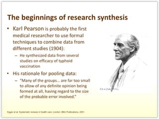 The beginnings of research synthesis Karl Pearson  is probably the first medical researcher to use formal techniques to combine data from different studies (1904): He synthesized data from several studies on efficacy of typhoid vaccination His rationale for pooling data: “ Many of the groups… are far too small to allow of any definite opinion being formed at all, having regard to the size of the probable error involved.” Egger et al. Systematic reviews in health care. London: BMJ Publications, 2001. 
