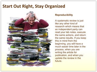 Reproducibility A systematic review is just like any other kind of research which means that an independent party can read your lab notes, execute the same actions, and return the same results. If you keep this in mind from the beginning, you will have a much easier time later in the process, when you are writing the article for publication, and when you update the review in the future.  Start Out Right, Stay Organized 