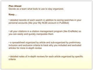 Plan Ahead Decide as a team what tools to use to stay organized.  Keep…   detailed records of each search in addition to saving searches in your personal accounts (like your My NCBI account in PubMed)   all your citations in a citation management program (like EndNote) so you can easily and quickly manipulate them   a spreadsheet organized by article and sub-organized by preliminary inclusion and exclusion criteria to track why you included and excluded articles for more in-depth review   detailed notes of in-depth reviews for each article organized by specific criteria 
