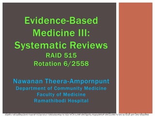 Evidence-Based
Medicine III:
Systematic Reviews
RAID 515
Rotation 6/2558
Nawanan Theera-Ampornpunt
Department of Community Medicine
Faculty of Medicine
Ramathibodi Hospital
สไลด์บางส่วนดัดแปลงจากเอกสารประกอบการสอนของคณาจารย์ภาควิชาเวชศาสตร์ชุมชน คณะแพทยศาสตร์โรงพยาบาลรามาธิบดี มหาวิทยาลัยมหิดล
 