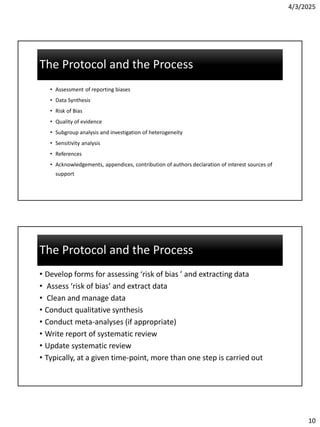 4/3/2025
10
The Protocol and the Process
The Protocol and the Process
• Assessment of reporting biases
• Data Synthesis
• Risk of Bias
• Quality of evidence
• Subgroup analysis and investigation of heterogeneity
• Sensitivity analysis
• References
• Acknowledgements, appendices, contribution of authors declaration of interest sources of
support
The Protocol and the Process
The Protocol and the Process
• Develop forms for assessing ‘risk of bias ’ and extracting data
• Assess ‘risk of bias’ and extract data
• Clean and manage data
• Conduct qualitative synthesis
• Conduct meta-analyses (if appropriate)
• Write report of systematic review
• Update systematic review
• Typically, at a given time-point, more than one step is carried out
 