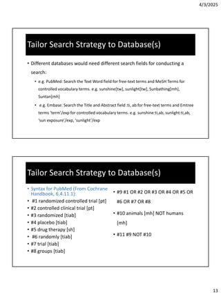 4/3/2025
13
Tailor Search Strategy to Database(s)
• Different databases would need different search fields for conducting a
search:
• e.g. PubMed: Search the Text Word field for free-text terms and MeSH Terms for
controlled vocabulary terms. e.g. sunshine[tw], sunlight[tw], Sunbathing[mh],
Suntan[mh]
• e.g. Embase: Search the Title and Abstract field :ti, ab for free-text terms and Emtree
terms ‘term’/exp for controlled vocabulary terms. e.g. sunshine:ti,ab, sunlight:ti,ab,
‘sun exposure’/exp, ‘sunlight’/exp
Tailor Search Strategy to Database(s)
• Syntax for PubMed (From Cochrane
Handbook, 6.4.11.1):
• #1 randomized controlled trial [pt]
• #2 controlled clinical trial [pt]
• #3 randomized [tiab]
• #4 placebo [tiab]
• #5 drug therapy [sh]
• #6 randomly [tiab]
• #7 trial [tiab]
• #8 groups [tiab]
• #9 #1 OR #2 OR #3 OR #4 OR #5 OR
#6 OR #7 OR #8
• #10 animals [mh] NOT humans
[mh]
• #11 #9 NOT #10
 