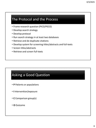 4/3/2025
8
The Protocol and the Process
The Protocol and the Process
• Frame research question (PICO/PECO)
• Develop search strategy
• Develop protocol
• Run search strategy in at least two databases
• Retrieve and de-duplicate citations
• Develop system for screening titles/abstracts and full-texts
• Screen titles/abstracts
• Retrieve and screen full-texts
Asking a Good Question
Asking a Good Question
• P Patients or populations
• I Intervention/exposure
• C Comparison group(s)
• O Outcome
 