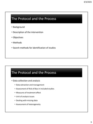 4/3/2025
9
The Protocol and the Process
The Protocol and the Process
• Background
• Description of the intervention
• Objectives
• Methods
• Search methods for identification of studies
The Protocol and the Process
The Protocol and the Process
• Data collection and analysis
• Data extraction and management
• Assessment of Risk of Bias in included studies
• Measures of treatment effect
• Unit of analysis issues
• Dealing with missing data
• Assessment of heterogeneity
 