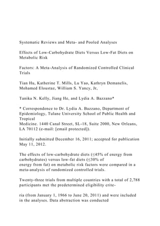 Systematic Reviews and Meta- and Pooled Analyses
Effects of Low-Carbohydrate Diets Versus Low-Fat Diets on
Metabolic Risk
Factors: A Meta-Analysis of Randomized Controlled Clinical
Trials
Tian Hu, Katherine T. Mills, Lu Yao, Kathryn Demanelis,
Mohamed Eloustaz, William S. Yancy, Jr,
Tanika N. Kelly, Jiang He, and Lydia A. Bazzano*
* Correspondence to Dr. Lydia A. Bazzano, Department of
Epidemiology, Tulane University School of Public Health and
Tropical
Medicine. 1440 Canal Street, SL-18, Suite 2000, New Orleans,
LA 70112 (e-mail: [email protected]).
Initially submitted December 16, 2011; accepted for publication
May 11, 2012.
The effects of low-carbohydrate diets (≤45% of energy from
carbohydrates) versus low-fat diets (≤30% of
energy from fat) on metabolic risk factors were compared in a
meta-analysis of randomized controlled trials.
Twenty-three trials from multiple countries with a total of 2,788
participants met the predetermined eligibility crite-
ria (from January 1, 1966 to June 20, 2011) and were included
in the analyses. Data abstraction was conducted
 