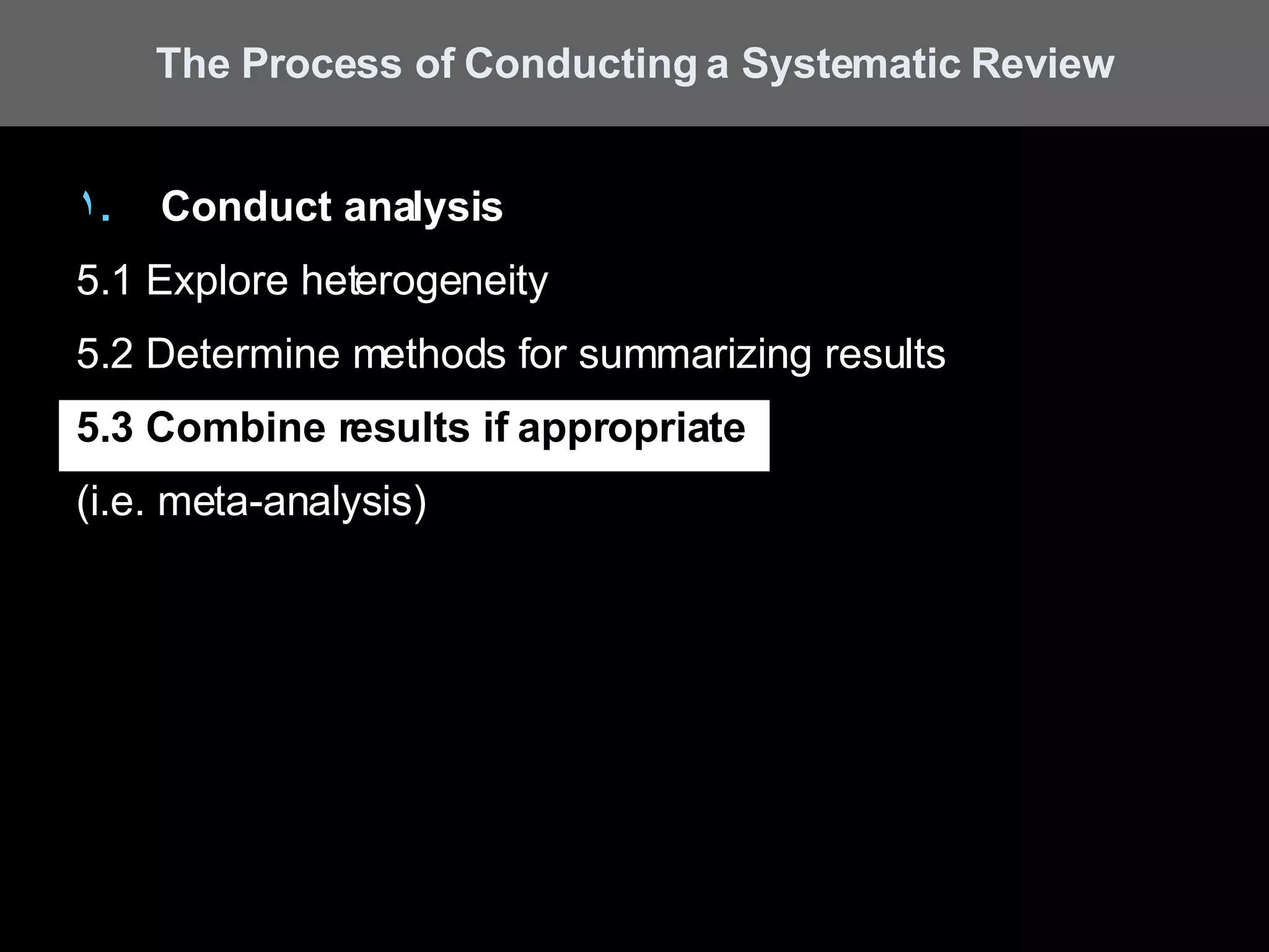 Conduct analysis 5.1 Explore heterogeneity 5.2 Determine methods for summarizing results 5.3 Combine results if appropriate   (i.e. meta-analysis) The Process of Conducting a Systematic Review 