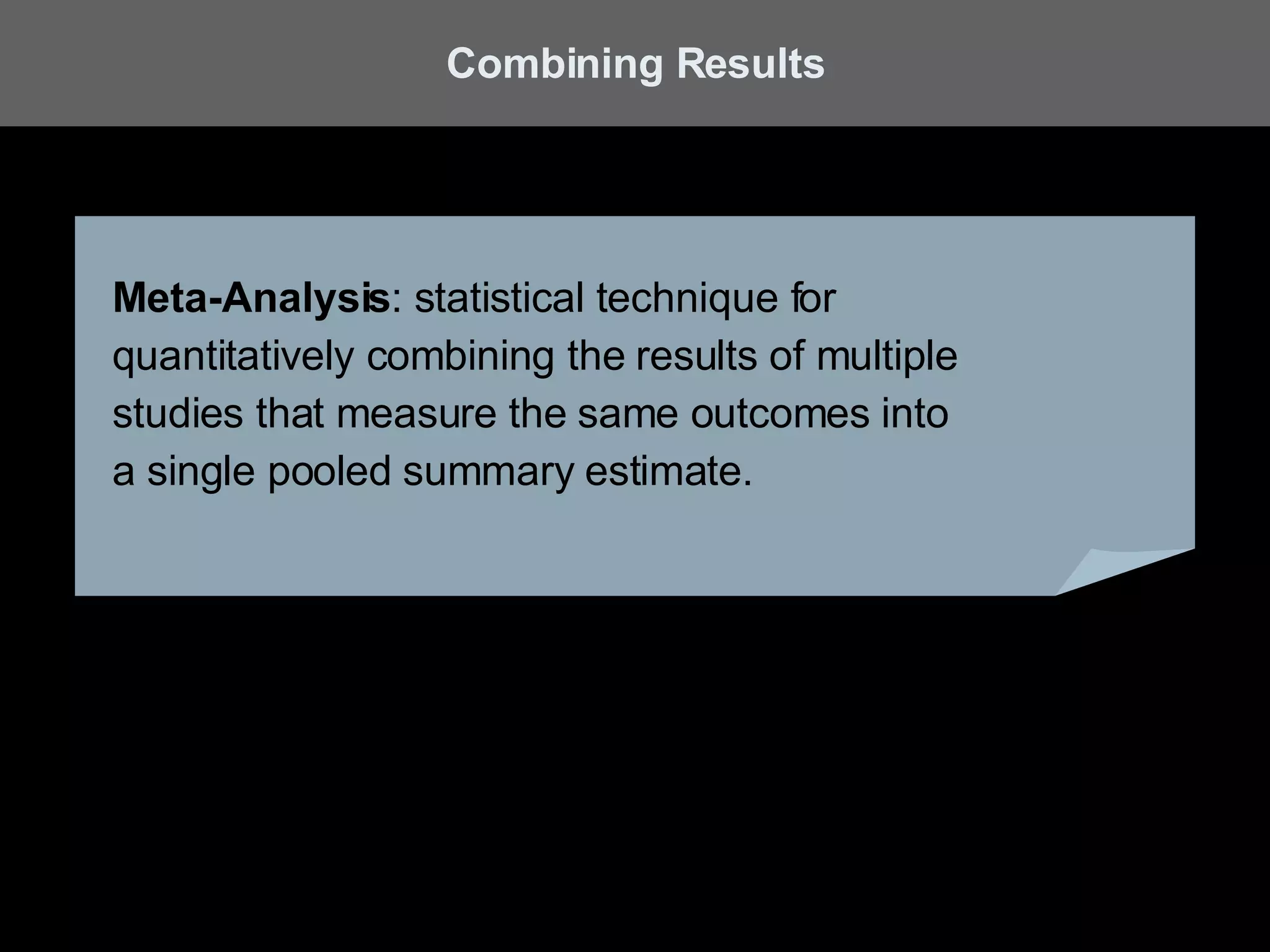 Meta-Analysis : statistical technique for  quantitatively combining the results of multiple  studies that measure the same outcomes into  a single pooled summary estimate. Combining Results 