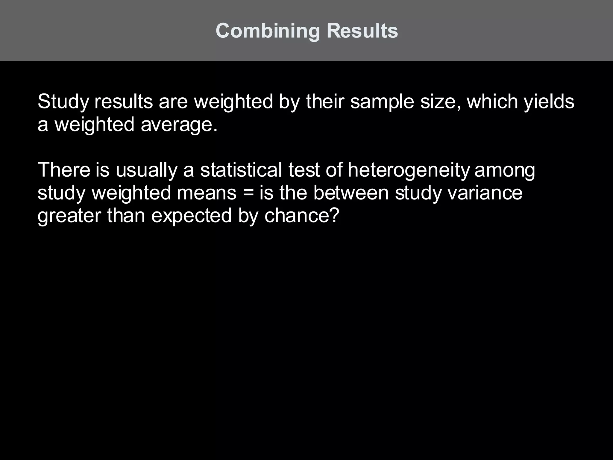 Combining Results Study results are weighted by their sample size, which yields a weighted average. There is usually a statistical test of heterogeneity among study weighted means = is the between study variance greater than expected by chance? 