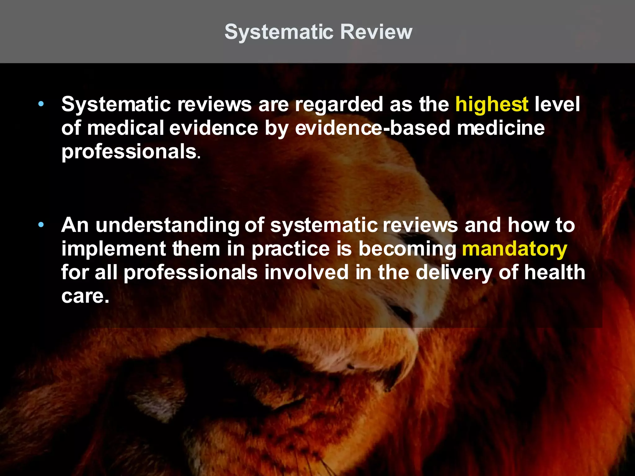 Systematic reviews are regarded as the  highest  level of medical evidence by evidence-based medicine professionals .  An understanding of systematic reviews and how to implement them in practice is becoming  mandatory  for all professionals involved in the delivery of health care. Systematic Review 