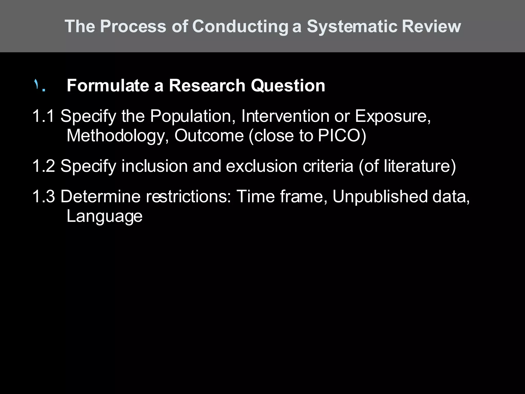 Formulate a Research Question 1.1 Specify the Population, Intervention or Exposure, Methodology, Outcome (close to PICO) 1.2 Specify inclusion and exclusion criteria (of literature) 1.3 Determine restrictions: Time frame, Unpublished data, Language The Process of Conducting a Systematic Review 
