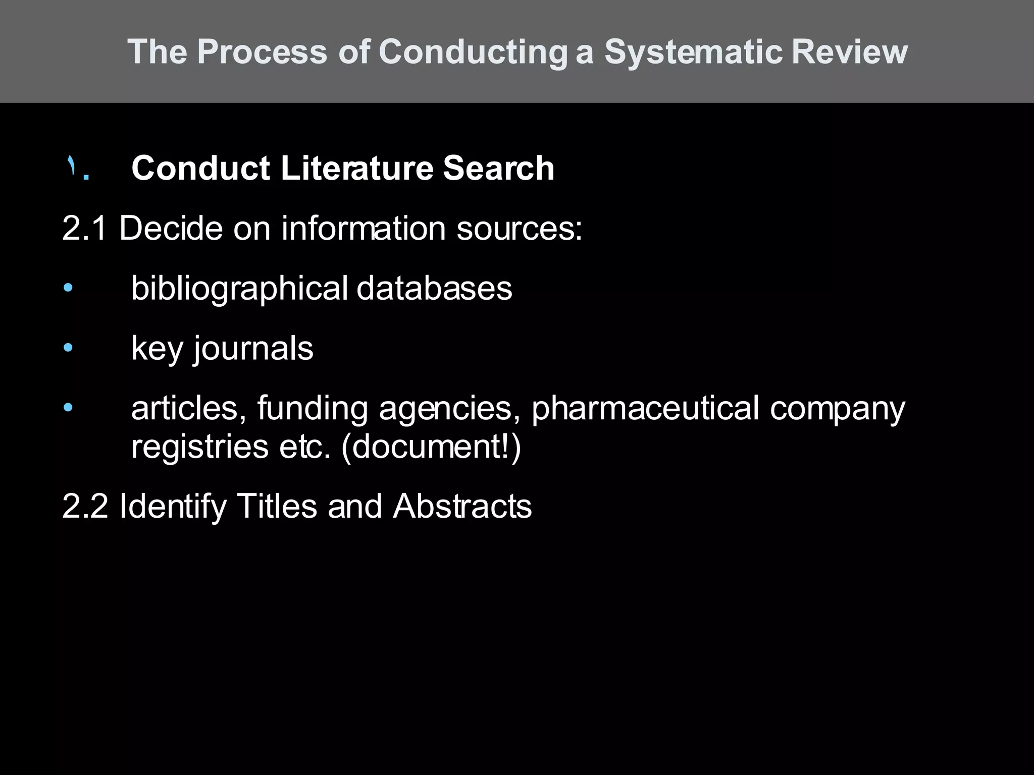 Conduct Literature Search 2.1 Decide on information sources:  bibliographical databases key journals articles, funding agencies, pharmaceutical company registries etc. (document!) 2.2 Identify Titles and Abstracts The Process of Conducting a Systematic Review 