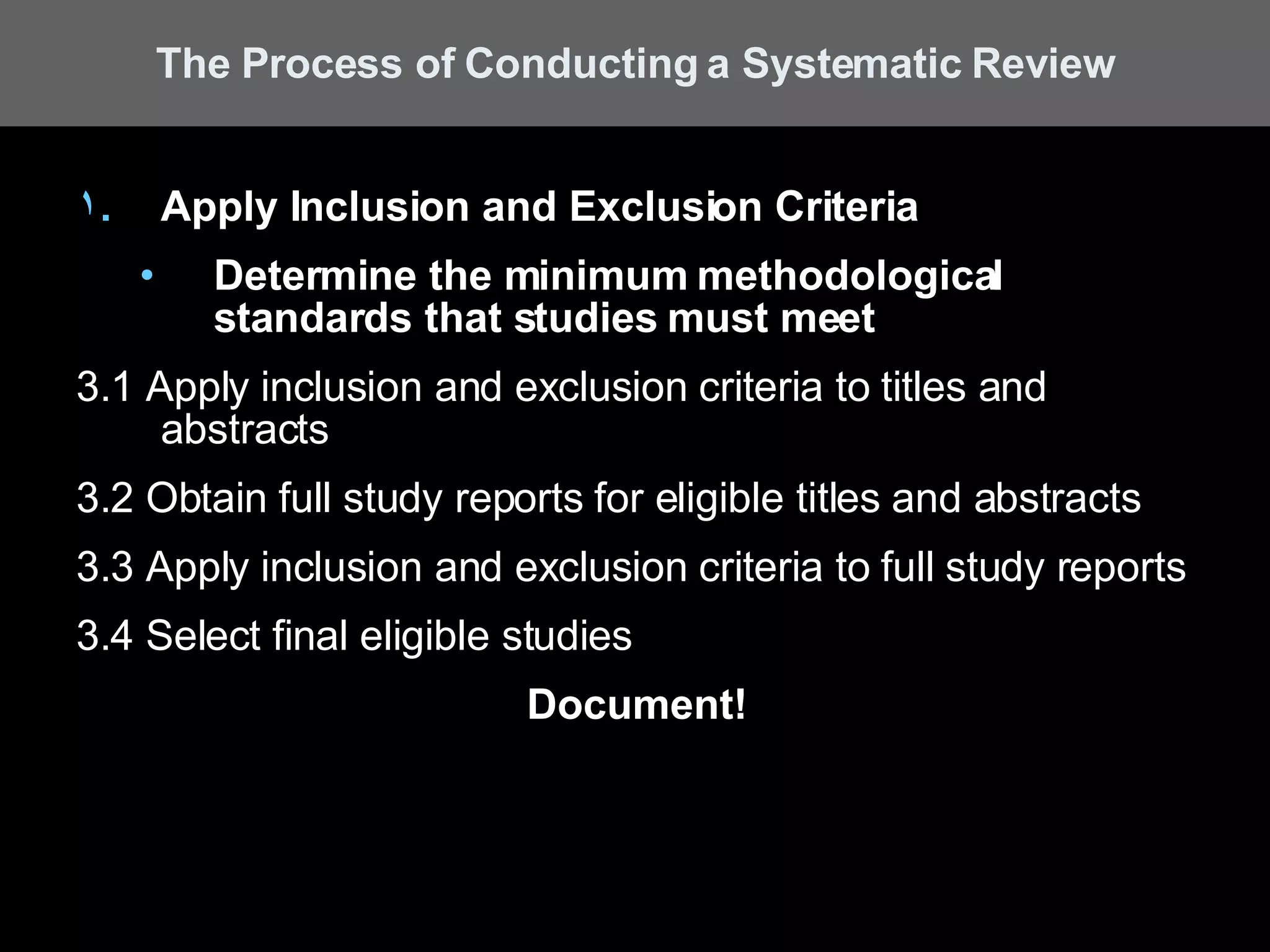 Apply Inclusion and Exclusion Criteria Determine the minimum methodological standards that studies must meet 3.1 Apply inclusion and exclusion criteria to titles and abstracts  3.2 Obtain full study reports for eligible titles and abstracts 3.3 Apply inclusion and exclusion criteria to full study reports 3.4 Select final eligible studies Document! The Process of Conducting a Systematic Review 