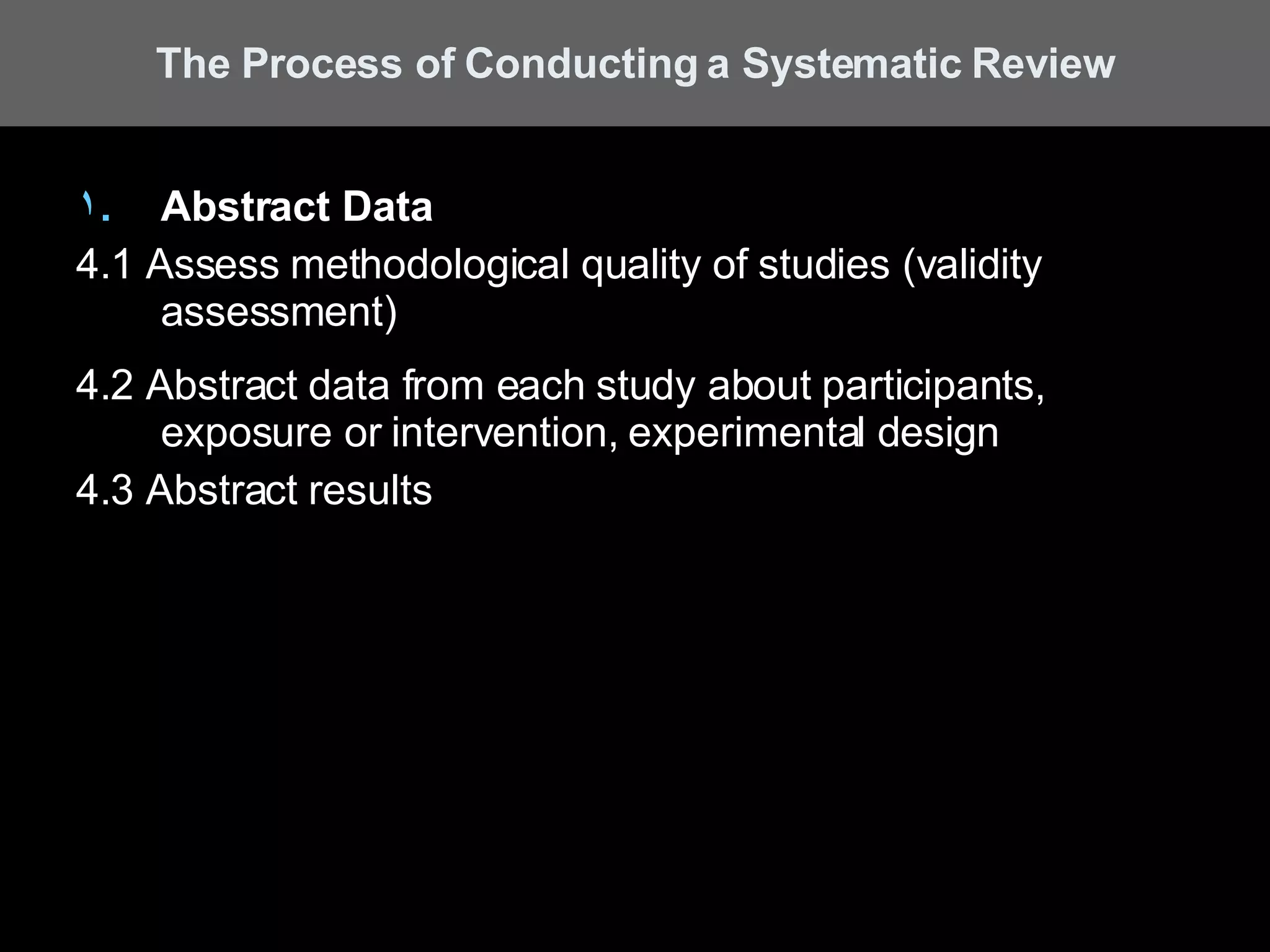 Abstract Data 4.1 Assess methodological quality of studies (validity assessment) 4.2 Abstract data from each study about participants, exposure or intervention, experimental design 4.3 Abstract results The Process of Conducting a Systematic Review 