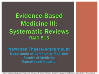 Evidence-Based
Medicine III:
Systematic Reviews
RAID 515
Nawanan Theera-Ampornpunt
Department of Community Medicine
Faculty of Medicine
Ramathibodi Hospital
สไลด์บางส่วนดัดแปลงจากเอกสารประกอบการสอนของคณาจารย์ภาควิชาเวชศาสตร์ชุมชน คณะแพทยศาสตร์โรงพยาบาลรามาธิบดี มหาวิทยาลัยมหิดล
 
