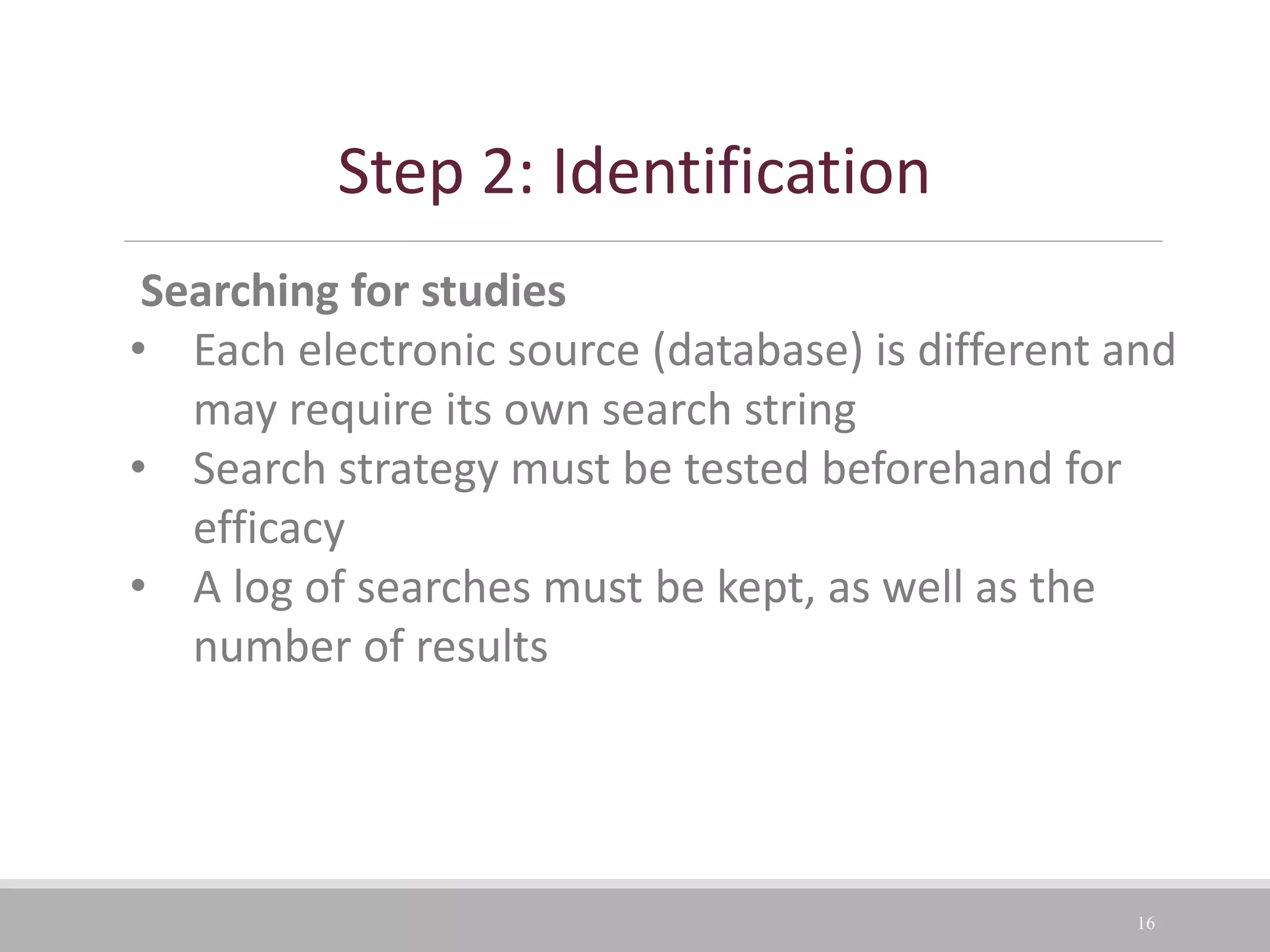 16
Searching for studies
• Each electronic source (database) is different and
may require its own search string
• Search strategy must be tested beforehand for
efficacy
• A log of searches must be kept, as well as the
number of results
Step 2: Identification
 
