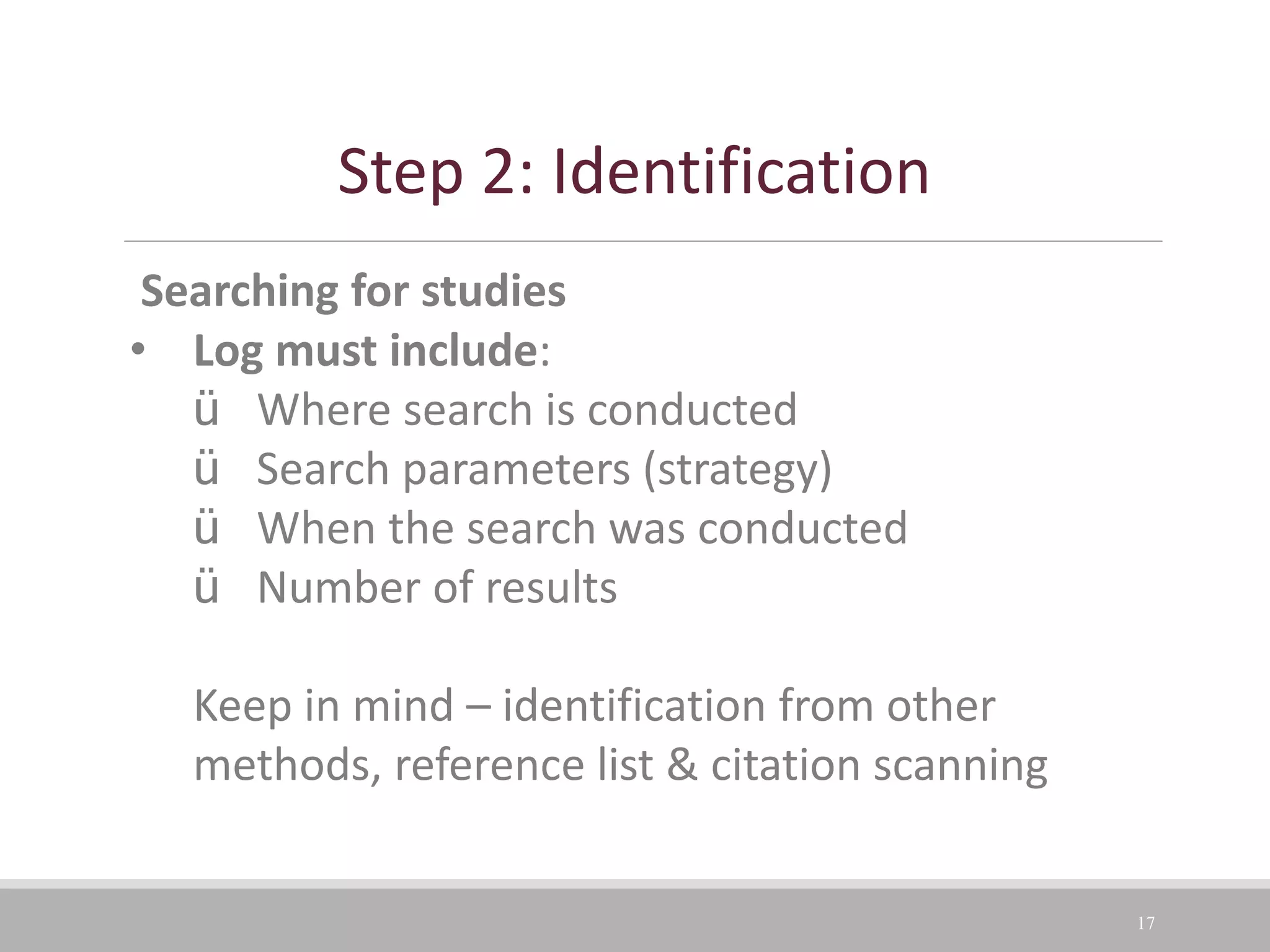 17
Searching for studies
• Log must include:
ü Where search is conducted
ü Search parameters (strategy)
ü When the search was conducted
ü Number of results
Keep in mind – identification from other
methods, reference list & citation scanning
Step 2: Identification
 
