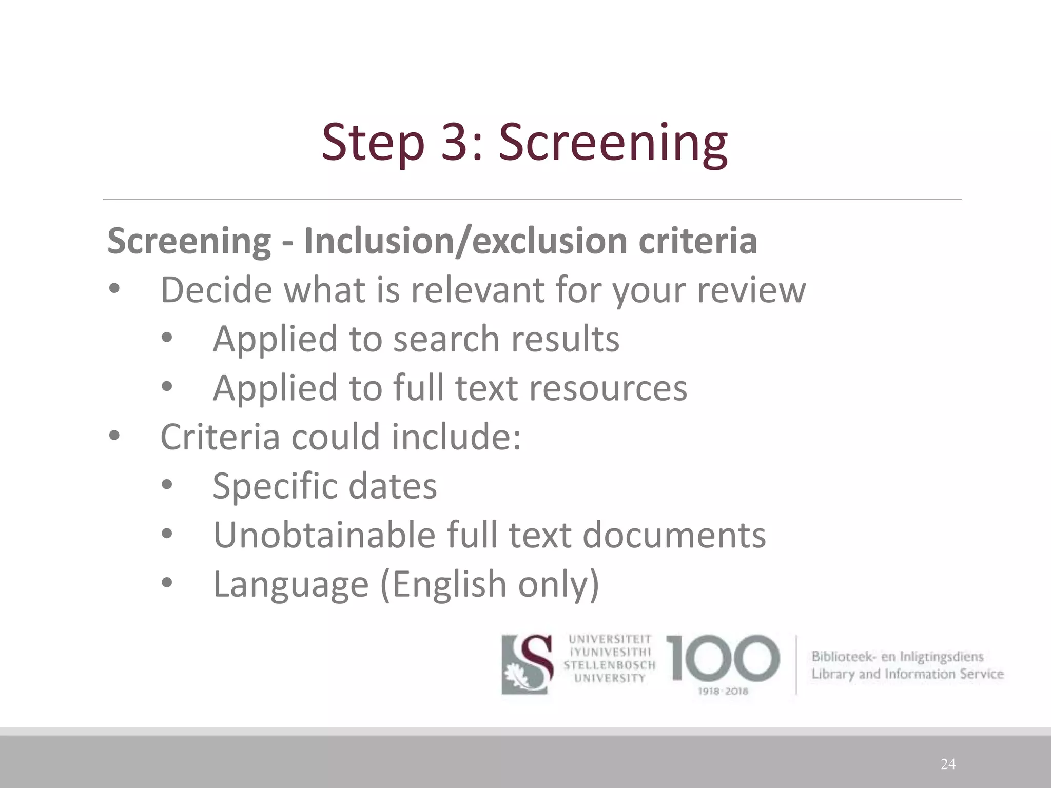 24
Screening - Inclusion/exclusion criteria
• Decide what is relevant for your review
• Applied to search results
• Applied to full text resources
• Criteria could include:
• Specific dates
• Unobtainable full text documents
• Language (English only)
Step 3: Screening
 